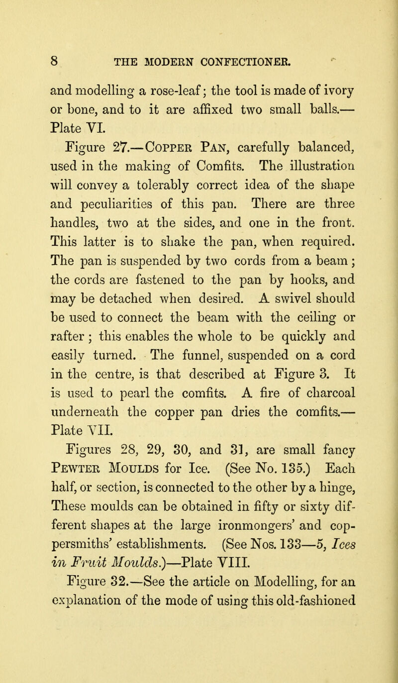 and modelling a rose-leaf; the tool is made of ivory or bone, and to it are affixed two small balls.— Plate VI. Figure 27.—Copper Pan, carefully balanced, used in the making of Comfits. The illustration will convey a tolerably correct idea of the shape and peculiarities of this pan. There are three handles, two at the sides, and one in the front. This latter is to shake the pan, when required. The pan is suspended by two cords from a beam ; the cords are fastened to the pan by hooks, and may be detached when desired. A swivel should be used to connect the beam with the ceiling or rafter; this enables the whole to be quickly and easily turned. The funnel, suspended on a cord in the centre, is that described at Figure 3. It is used to pearl the comfits. A fire of charcoal underneath the copper pan dries the comfits.— Plate VII. Figures 28, 29, 30, and 31, are small fancy Pewter Moulds for Ice. (See No. 135.) Each half, or section, is connected to the other by a hinge, These moulds can be obtained in fifty or sixty dif- ferent shapes at the large ironmongers' and cop- persmiths' establishments. (See Nos. 133—5, Ices in Fruit Moulds)—EMq VIII Figure 32.—See the article on Modelling, for an explanation of the mode of using this old-fashioned