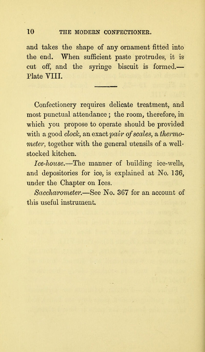 and takes the shape of any ornament fitted into the end. When sufficient paste protrudes, it is cut off, and the syringe biscuit is formed.— Plate VIII. Confectionery requires delicate treatment, and most punctual attendance; the room^ therefore, in which you propose to operate should be provided with a good clock, an exact 'pair of scales, a thermo- meter, together with the general utensils of a well- stocked kitchen. Ice-house,—The manner of building ice-wells, and depositories for ice, is explained at No. 136, under the Chapter on Ices. Saccharometer,—See No. 367 for an account of this useful instrument.