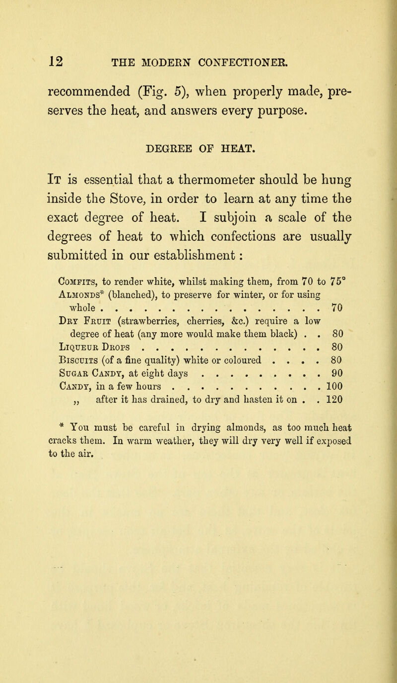 recommended (Fig. 5), when properly made, pre- serves the heat; and answers every purpose. DEGREE OF HEAT. It is essential that a thermometer should be hung inside the Stove, in order to learn at any time the exact degree of heat. I subjoin a scale of the degrees of heat to which confections are usually submitted in our establishment: Comfits, to render white, whilst making them, from 70 to 75° Almonds* (blanched), to preserve for winter, or for using whole 70 Dry Fruit (strawberries, cherries, &c.) require a low degree of heat (any more would make them black) . . 80 Liqueur Drops 80 Biscuits (of a fine quality) white or coloured . . . , 80 Sugar Candy, at eight days 90 Candy, in a few hours 100 „ after it has drained, to dry and hasten it on . .120 * You must be careful in drying almonds, as too much heat cracks them. In warm weather, they will dry very well if exposed to the air.