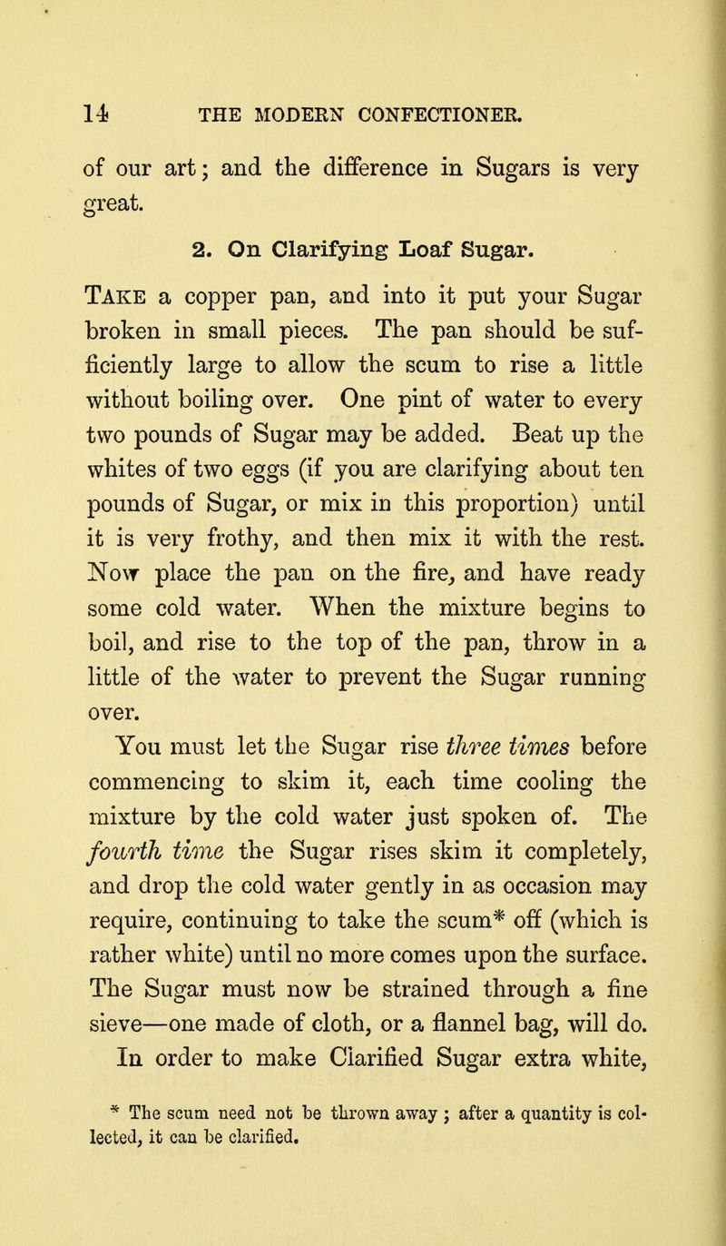 of our art; and the difference in Sugars is very great. 2. On Clarifying Loaf Sugar. Take a copper pan, and into it put your Sugar broken in small pieces. The pan should be suf- ficiently large to allow the scum to rise a little without boiling over. One pint of water to every two pounds of Sugar may be added. Beat up the whites of two eggs (if you are clarifying about ten pounds of Sugar, or mix in this proportion) until it is very frothy, and then mix it with the rest. Now place the pan on the fire^ and have ready some cold water. When the mixture begins to boil, and rise to the top of the pan, throw in a little of the water to prevent the Sugar running over. You must let the Sugar rise three times before commencing to skim it, each time cooling the mixture by the cold water just spoken of. The fourth time the Sugar rises skim it completely, and drop the cold water gently in as occasion may require, continuing to take the scum* off (which is rather white) until no more comes upon the surface. The Sugar must now be strained through a fine sieve—one made of cloth, or a flannel bag, will do. In order to make Clarified Sugar extra white, * The scum need not be tlirown away ; after a quantity is col- lected, it can Ibe clarified.