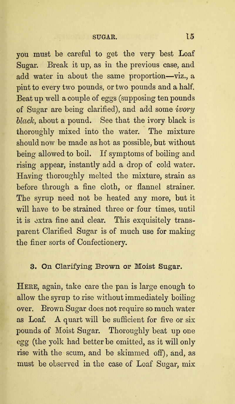 you must be careful to get the very best Loaf Sugar. Break it up, as in the previous case, and add water in about the same proportion—viz., a pint to every two pounds, or two pounds and a half. Beat up well a couple of eggs (supposing ten pounds of Sugar are being clarified), and add some ivory black, about a pound. See that the ivory black is thoroughly mixed into the water. The mixture should now be made as hot as possible, but without being allowed to boil. If symptoms of boiling and rising appear, instantly add a drop of cold water. Having thoroughly melted the mixture, strain as before through a fine cloth, or flannel strainer. The syrup need not be heated any more, but it will have to be strained three or four times, until it is extra fine and clear. This exquisitely trans- parent Clarified Sugar is of much use for making the finer sorts of Confectionery. 3. On Clarifying Brown or Moist Sugar. Here, again, take care the pan is large enough to allow the syrup to rise without immediately boiling over. Brown Sugar does not require so much water as Loaf. A quart will be sufiicient for five or six pounds of Moist Sugar. Thoroughly beat up one egg (the yolk had better be omitted, as it will only rise with the scum, and be skimmed off), and, as must be observed in the case of Loaf Sugar, mix