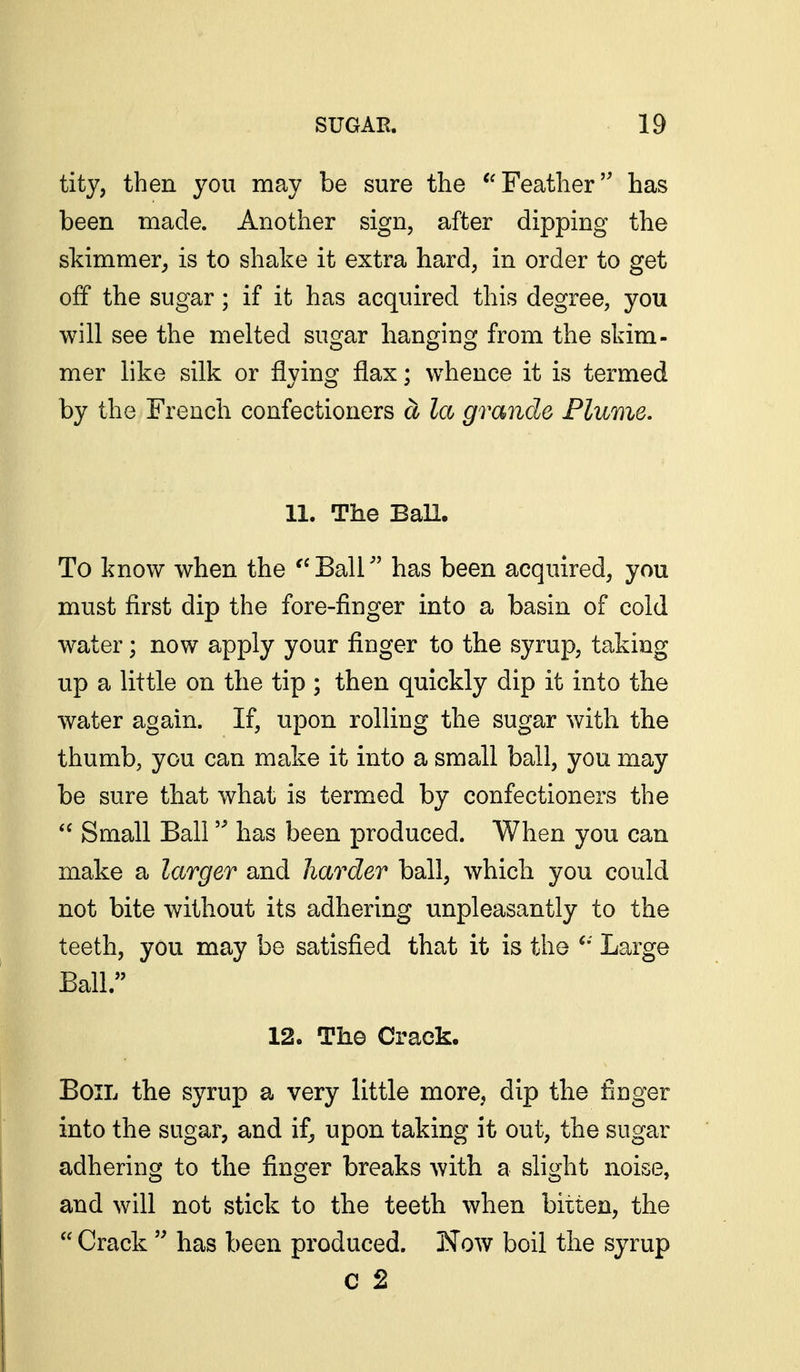 tity, then you may be sure the Feather has been made. Another sign, after dipping the skimmer^ is to shake it extra hard, in order to get off the sugar; if it has acquired this degree, you will see the melted sugar hanging from the skim- mer like silk or flying flax; whence it is termed by the French confectioners a la grande Flume. 11. The BaU. To know when the ''Ball has been acquired, you must first dip the fore-finger into a basin of cold water; now apply your finger to the syrup, taking up a little on the tip ; then quickly dip it into the water again. If, upon rolling the sugar with the thumb, you can make it into a small ball, you may be sure that what is termed by confectioners the  Small Ball has been produced. When you can make a larger and harder ball, which you could not bite without its adhering unpleasantly to the teeth, you may be satisfied that it is the Large Ball. 12. The Crack. Boil the syrup a very little more, dip the finger into the sugar, and if, upon taking it out, the sugar adhering to the finger breaks with a slight noise, and will not stick to the teeth when bitten, the  Crack  has been produced. Now boil the syrup C 2