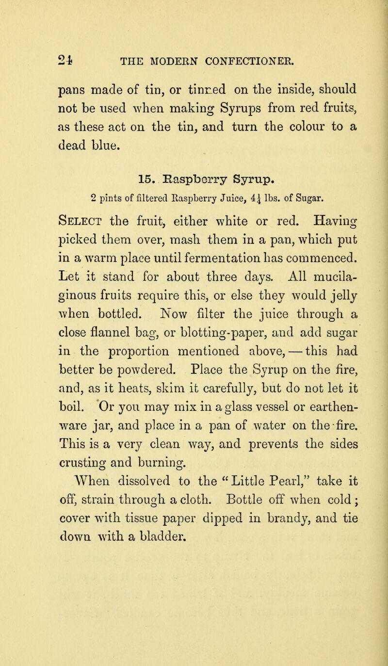 pans made of tin, or tinned on the inside, should not be used when making Syrups from red fruits, as these act on the tin, and turn the colour to a dead blue. 15, Haspberry Syrup, 2 pints of filtered Raspberry Juice, 4 J lbs. of Sugar. Select the fruit, either white or red. Having picked them over, mash them in a pan, which put in a warm place until fermentation has commenced. Let it stand for about three days. All mucila- ginous fruits require this, or else they would jelly when bottled. Now filter the juice through a close flannel bag, or blotting-paper, and add sugar in the proportion mentioned above, — this had better be powdered. Place the Syrup on the fire, and, as it heats, skim it carefully, but do not let it boil. Or you may mix in a glass vessel or earthen- w^are jar, and place in a pan of water on the fire. This is a very clean way, and prevents the sides crusting and burning. When dissolved to the  Little Pearl, take it off, strain through a cloth. Bottle off when cold ; cover wdth tissue paper dipped in brandy, and tie down with a bladder.