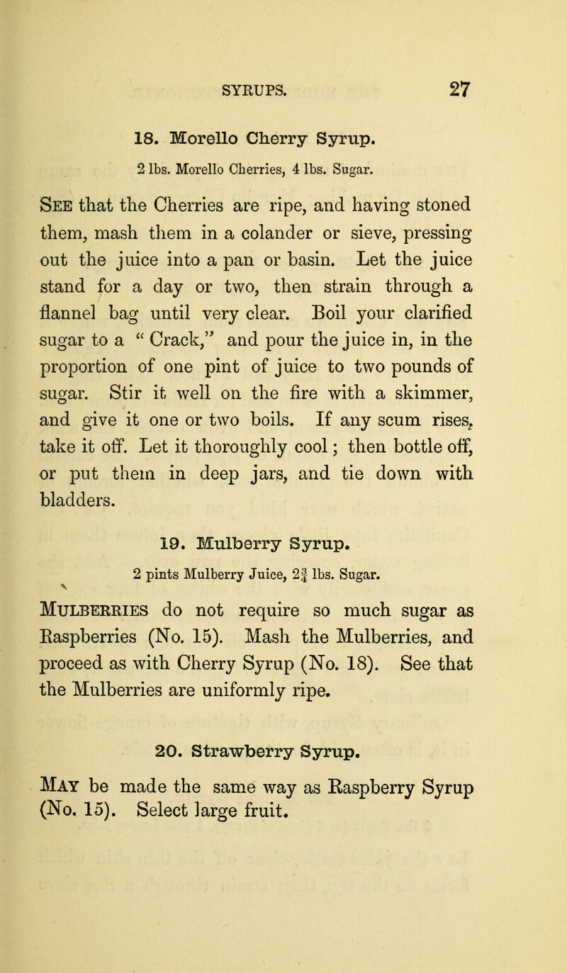 18. Morello Cherry Syrup. 2 lbs. Morello Cherries, 4 lbs. Sugar. See that the Cherries are ripe, and having stoned them, mash tliem in a colander or sieve, pressing out the juice into a pan or basin. Let the juice stand for a day or two, then strain through a ilannel bag until very clear. Boil your clarified sugar to a  Crack, and |)our the juice in, in the proportion of one pint of juice to two pounds of sugar. Stir it well on the fire with a skimmer, and give it one or two boils. If any scum rises^ take it off. Let it thoroughly cool; then bottle off, or put them in deep jars, and tie down with bladders. 19. Mulberry Syrup. 2 pints Mulberry Juice, 2| lbs. Sugar. Mulberries do not require so much sugar as Easpberries (No. 15). Mash the Mulberries, and proceed as with Cherry Syrup (No. 18). See that the Mulberries are uniformly ripe. 20. Strawberry Syrup. May be made the same way as Raspberry Syrup (No, 15). Select large fruit.