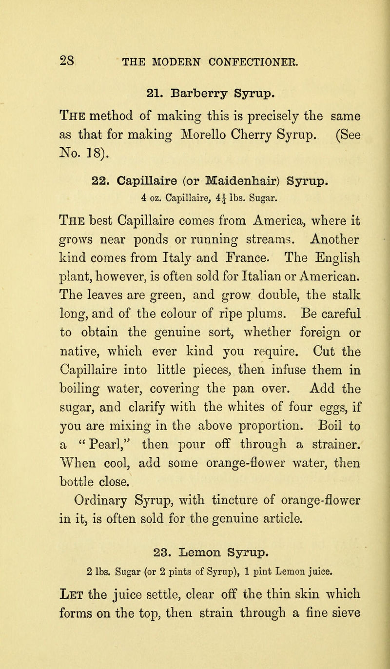 21. Barberry Syrup. The method of making this is precisely the same as that for making Morello Cherry Syrup. (See No. 18). 22. Capillaire (or Maidenhair) Syrup. 4 oz. Capillaire, 4 J lbs. Sugar. The best Capillaire comes from America, where it grows near ponds or running streams. Another kind comes from Italy and France. The English plant, however, is often sold for Italian or American. The leaves are green, and grow double, the stalk long, and of the colour of ripe plums. Be careful to obtain the genuine sort, whether foreign or native, which ever kind you require. Cut the Capillaire into little pieces, then infuse them in boiling water, covering the pan over. Add the sugar, and clarify with the whites of four eggs, if you are mixing in the above proportion. Boil to a  Pearl, then pour off through a strainer. When cool, add some orange-flower water, then bottle close. Ordinary Syrup, with tincture of orange-flower in it, is often sold for the genuine article. 23. Lemon Syrup. 2 lbs. Sugar (or 2 pints of Syrup), 1 pint Lemon juice. Let the juice settle, clear off the thin skin which forms on the top, then strain through a fine sieve