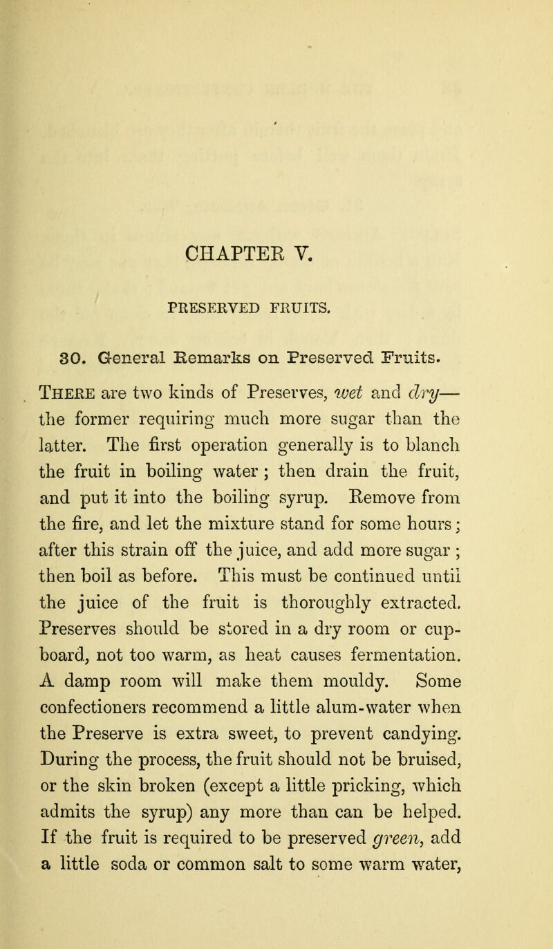 CHAPTER V. PRESERVED FRUITS. 30. General Kemarks on Preserved Fruits. There are two kinds of Preserves, wet and dry— the former requiring much more sugar than the latter. The first operation generally is to blanch the fruit in boiling water ; then drain the fruit, and put it into the boiling syrup. Remove from the fire, and let the mixture stand for some hours; after this strain off the juice, and add more sugar ; then boil as before. This must be continued until the juice of the fruit is thoroughly extracted. Preserves should be stored in a dry room or cup- board, not too warm, as heat causes fermentation. A damp room will make them mouldy. Some confectioners recommend a little alum-water when the Preserve is extra sweet, to prevent candying. During the process, the fruit should not be bruised, or the skin broken (except a little pricking, which admits the syrup) any more than can be helped. If the fruit is required to be preserved green, add a little soda or common salt to some w^arm water,