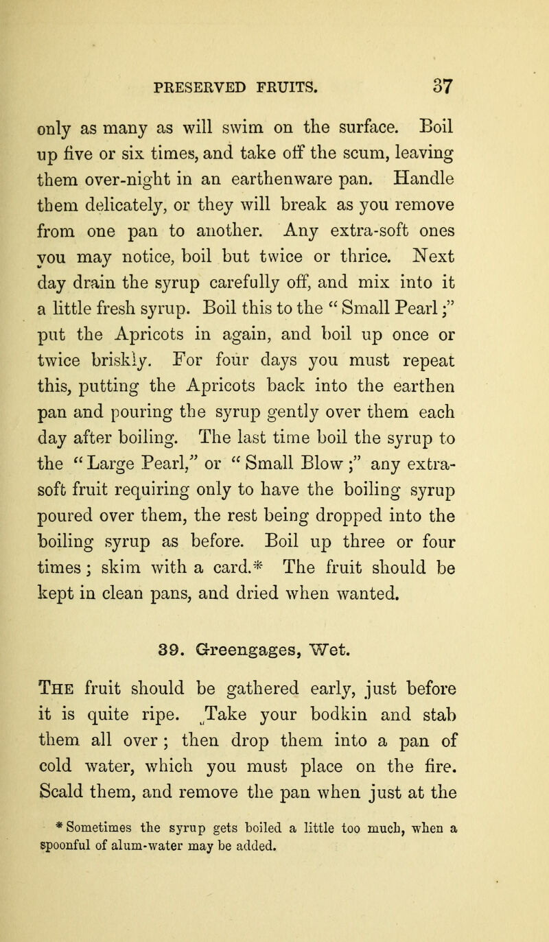 only as many as will swim on the surfiice. Boil up five or six times, and take otF the scum, leaving them over-night in an earthenware pan. Handle them delicately, or they will break as you remove from one pan to another. Any extra-soft ones you may notice, boil but twice or thrice. Next day drain the syrup carefully off, and mix into it a little fresh syrup. Boil this to the  Small Pearl put the Apricots in again, and boil up once or twice briskly. For four days you must repeat this, putting the Apricots back into the earthen pan and pouring the syrup gently over them each day after boilmg. The last time boil the syrup to the  Large Pearl,' or  Small Blow any extra- soft fruit requiring only to have the boiling syrup poured over them, the rest being dropped into the boiling syrup as before. Boil up three or four times; skim with a card.* The fruit should be kept in clean pans, and dried when wanted. 39. Greengages, Wet. The fruit should be gathered early, just before it is quite ripe. Take your bodkin and stab them, all over ; then drop them into a pan of cold water, which you must place on the fire. Scald them, and remove the pan when just at the * Sometimes the syrup gets boiled a little too much, when a spoonful of alum-water may be added.