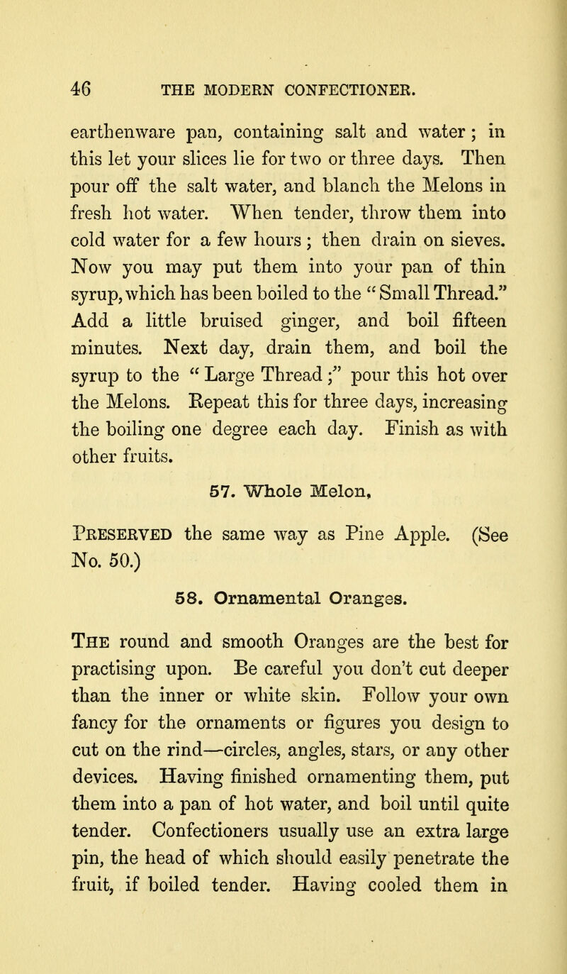 earthenware pan, containing salt and water; in this let your slices lie for two or three days. Then pour off the salt water, and blanch the Melons in fresh hot w^ater. When tender, throw them into cold water for a few hours; then drain on sieves. Now you may put them into your pan of thin syrup, which has been boiled to the  Small Thread. Add a little bruised ginger, and boil fifteen minutes. Next day, drain them, and boil the syrup to the  Large Thread f pour this hot over the Melons. Eepeat this for three days, increasing the boiling one degree each day. Finish as with other fruits. 57. Whole Melon, Preserved the same way as Pine Apple. (See No. 50.) 58. Ornamental Oranges. The round and smooth Oranges are the best for practising upon. Be careful you don't cut deeper than the inner or white skin. Follow your own fancy for the ornaments or figures you design to cut on the rind—circles, angles, stars, or any other devices. Having finished ornamenting them, put them into a pan of hot water, and boil until quite tender. Confectioners usually use an extra large pin, the head of which should easily penetrate the fruit, if boiled tender. Having cooled them in