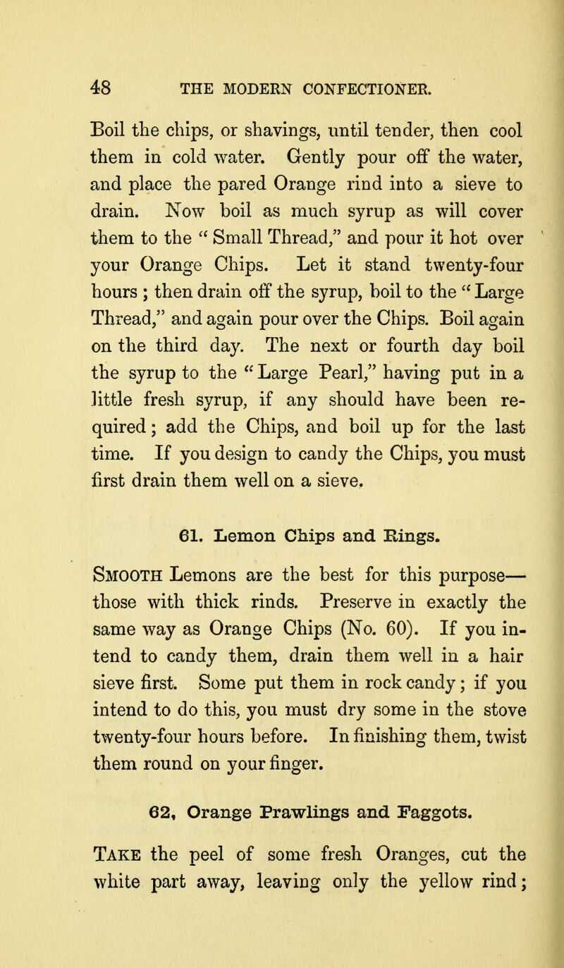 Boil the chips, or shavings, until tender, then cool them in cold water. Gently pour off the water, and place the pared Orange rind into a sieve to drain. Now boil as much syrup as will cover them to the Small Thread, and pour it hot over your Orange Chips. Let it stand twenty-four hours ; then drain oif the syrup, boil to the  Large Thread, and again pour over the Chips. Boil again on the third day. The next or fourth day boil the syrup to the  Large Pearl, having put in a little fresh syrup, if any should have been re- quired ; add the Chips, and boil up for the last time. If you design to candy the Chips, you must first drain them well on a sieve, 61. Lemon Chips and Rings. Smooth Lemons are the best for this purpose— those with thick rinds. Preserve in exactly the same way as Orange Chips (No. 60). If you in- tend to candy them, drain them well in a hair sieve first. Some put them in rock candy; if you intend to do this, you must dry some in the stove twenty-four hours before. In finishing them, twist them round on your finger. 62, Orange Prawlings and Faggots. Take the peel of some fresh Oranges, cut the white part away, leaving only the yellow rind;