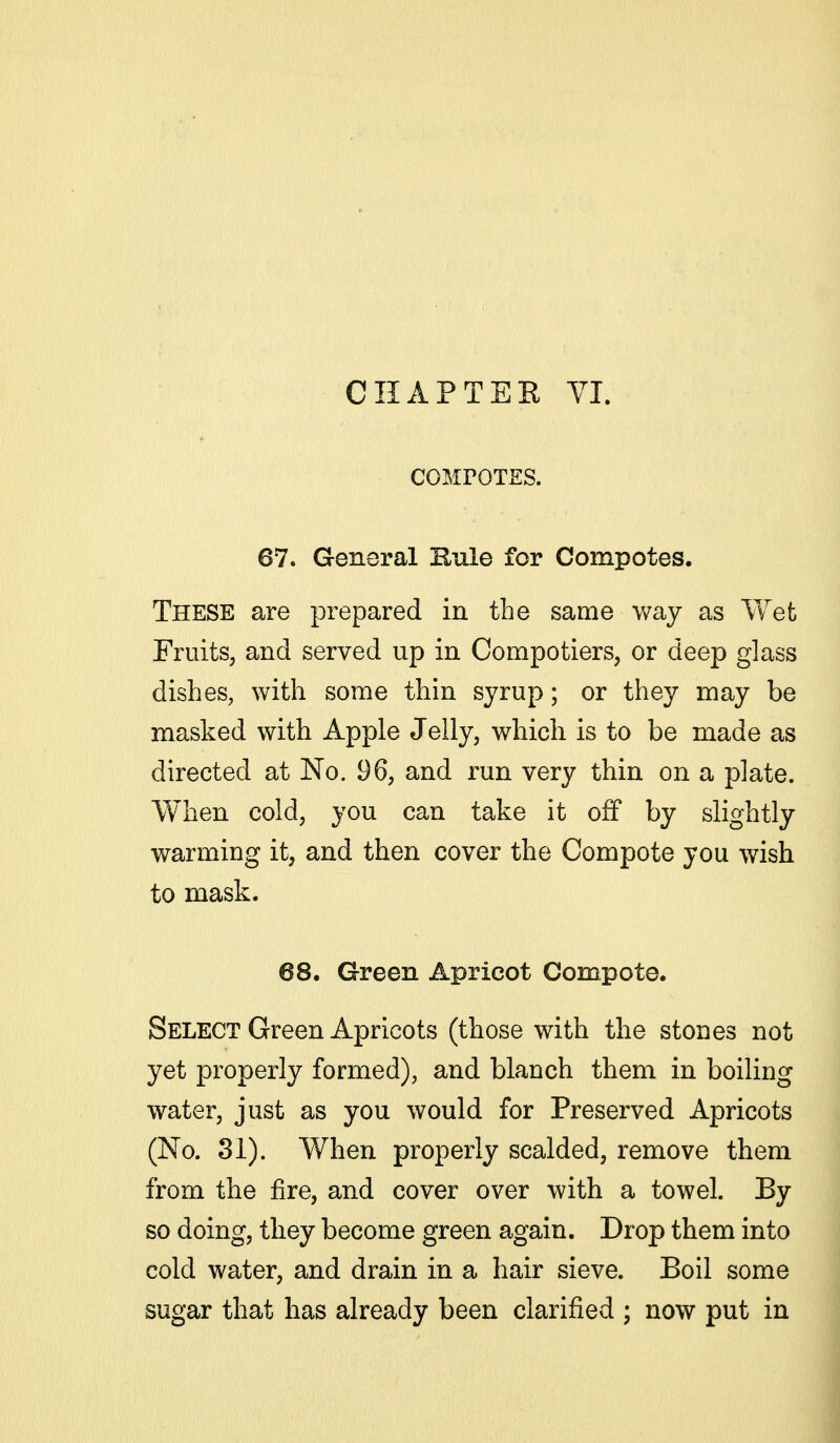 CHAPTEE VI. COMrOTES. 67. General Rule for Compotes. These are prepared in the same way as Wet Fruits, and served up in Compotiers, or deep glass dishes, with some thin syrup; or they may be masked with Apple Jelly, which is to be made as directed at No. 96, and run very thin on a plate. When cold, you can take it off by slightly warming it, and then cover the Compote you wish to mask. 68. Green Apricot Compote. Select Green Apricots (those with the stones not yet properly formed), and blanch them in boiling water, just as you would for Preserved Apricots (No. 31). When properly scalded, remove them from the fire, and cover over with a towel. By so doing, they become green again. Drop them into cold water, and drain in a hair sieve. Boil some sugar that has already been clarified ; now put in