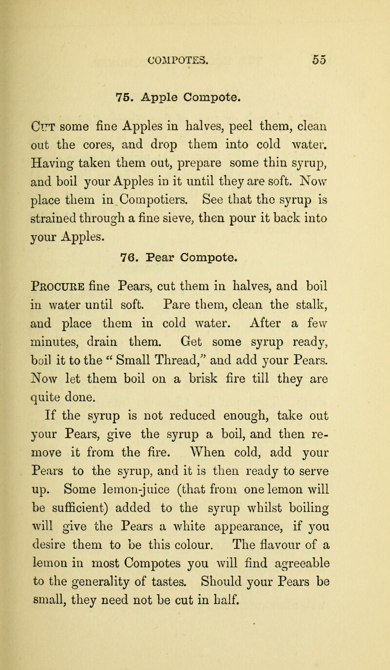 75. Apple Compote. Cut some fine Apples in halves, peel them, clean out the cores, and drop them into cold water. Having taken them out, prepare some thin syruj), and boil your Apples in it until they are soft. Now place them in Compotiers. See that the syrup is strained through a fine sieve, then pour it back into your Apples. 76. Pear Compote. Pkocure fine Pears, cut them in halves, and boil in water until soft. Pare them, clean the stalk, and place them in cold water. After a few minutes, drain them. Get some syrup ready, boil it to the Small Thread, and add your Pears. Now let them boil on a brisk fire till they are quite done. If the syrup is not reduced enough, take out your Pears, give the syrup a boil, and then re- move it from the fire. When cold, add your Pears to the syrup, and it is then ready to serve up. Some lemon-juice (that from one lemon will be sufficient) added to the syrup whilst boiling will give the Pears a white appearance, if you desire them to be this colour. The flavour of a lemon in most Compotes you will find agreeable to the generality of tastes. Should your Pears be small, they need not be cut in half.