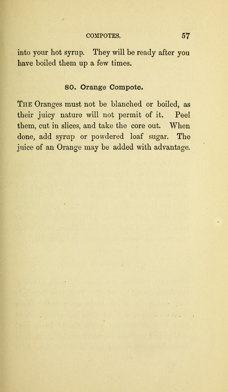 into your hot syrup. They will be ready after you have boiled them up a few times. 80. Orange Compote. The Oranges must not be blanched or boiled, as their juicy nature will not permit of it. Peel them, cut in slices, and take the core out. When done, add syrup or powdered loaf sugar. The juice of an Orange may be added with advantage.