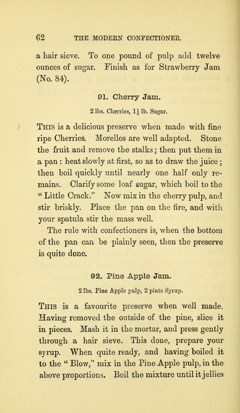 a hair sieve. To one pound of pulp add twelve ounces of sugar. Finish as for Strawberry Jam (No. 84). 91. Cherry Jam. 2 lbs. Cherries, IJlb. Sugar. / This is a delicious preserve when made with fine ripe Cherries. Morellos are well adapted. Stone the fruit and remove the stalks; then put them in a pan : heat slowly at first, so as to draw the juice ; then boil quickly until nearly one half only re- mains. Clarify some loaf sugar, -which boil to the  Little Crack. Now mix in the cherry pulp, and stir briskly. Place the pan on the fire, and with your spatula stir the mass well. The rule with confectioners is, when the bottom of the pan can be plainly seen, then the preserve is quite done. 92. Pine Apple Jam. 2 lbs. Pine Apple pulp, 2 pints Syrup. This is a favourite preserve when well made. Having removed the outside of the pine, slice it in pieces. Mash it in the mortar, and press gently through a hair sieve. This done, prepare your syrup. When quite ready, and having boiled it to the  Blow, mix in the Pine Apple pulp, in the above proportions. Boil the mixture until it jellies