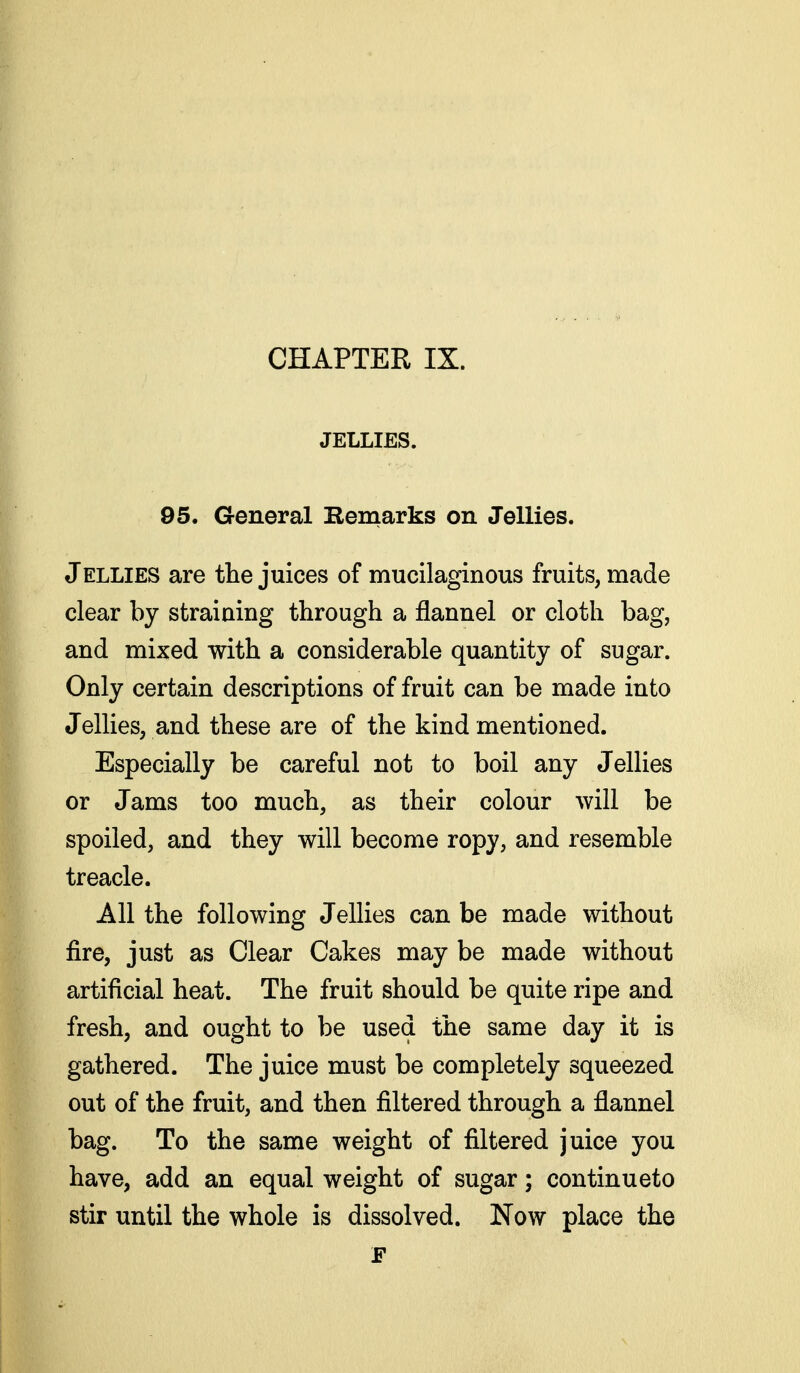 JELLIES. 95. General Remarks on Jellies. JELLIES are the juices of mucilaginous fruits, made clear by straiaing through a flannel or cloth bag, and mixed with a considerable quantity of sugar. Only certain descriptions of fruit can be made into Jellies, and these are of the kind mentioned. Especially be careful not to boil any Jellies or Jams too much, as their colour will be spoiled, and they will become ropy, and resemble treacle. All the following Jellies can be made without fire, just as Clear Cakes may be made without artificial heat. The fruit should be quite ripe and fresh, and ought to be used the same day it is gathered. The juice must be completely squeezed out of the fruit, and then filtered through a flannel bag. To the same weight of filtered juice you have, add an equal weight of sugar; continueto stir until the whole is dissolved. Now place the F