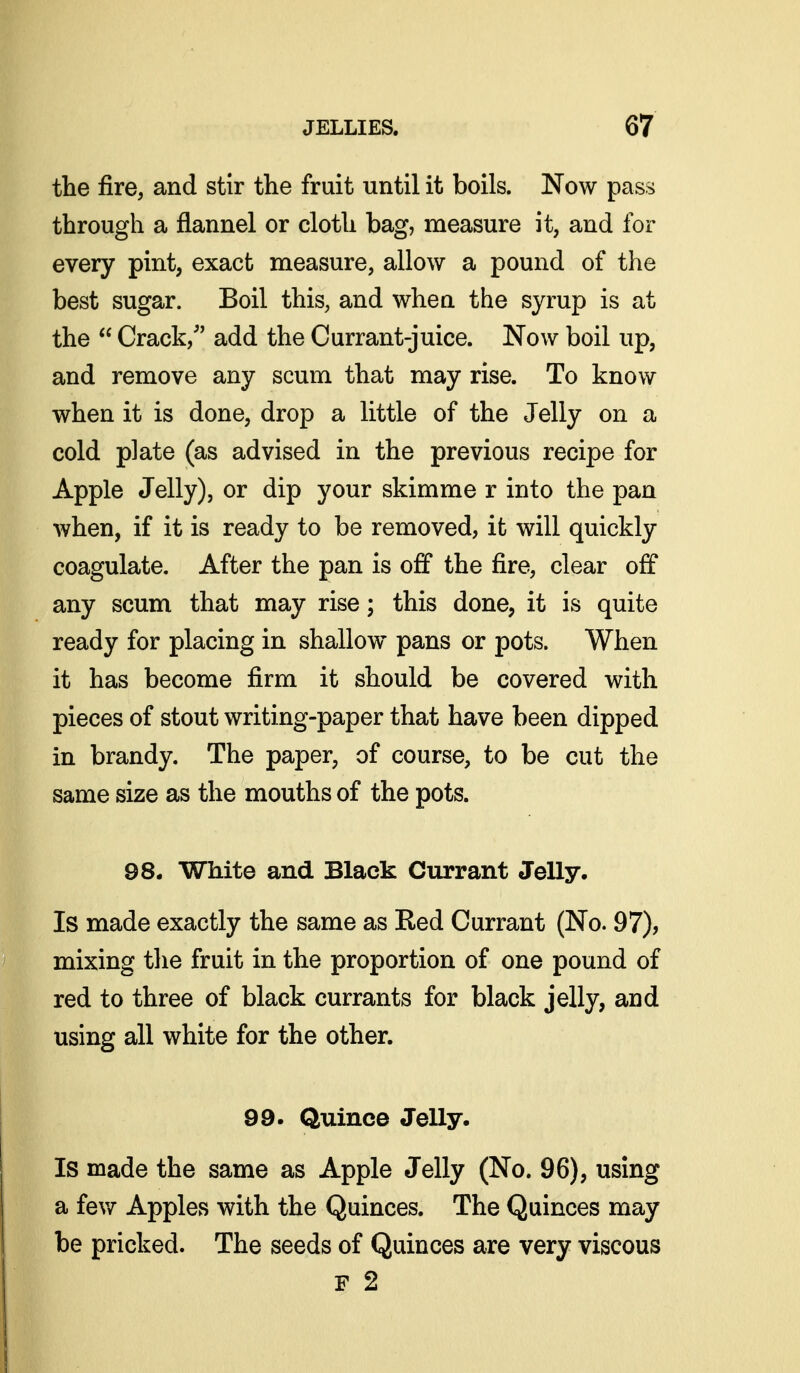 the fire, and stir the fruit until it boils. Now pass through a flannel or cloth bag, measure it, and for every pint, exact measure, allow a pound of the best sugar. Boil this, and when the syrup is at the  Crack, add the Currant-juice. Now boil up, and remove any scum that may rise. To know when it is done, drop a little of the Jelly on a cold plate (as advised in the previous recipe for Apple Jelly), or dip your skimme r into the pan when, if it is ready to be removed, ifc will quickly coagulate. After the pan is off the fire, clear off any scum that may rise; this done, it is quite ready for placing in shallow pans or pots. When it has become firm it should be covered with pieces of stout writing-paper that have been dipped in brandy. The paper, of course, to be cut the same size as the mouths of the pots. 98. White and Black Currant Jelly. Is made exactly the same as Red Currant (No. 97), mixing the fruit in the proportion of one pound of red to three of black currants for black jelly, and 99. Quince Jelly. Is made the same as Apple Jelly (No. 96), using a fev/ Apples with the Quinces. The Quinces may be pricked. The seeds of Quinces are very viscous F 2