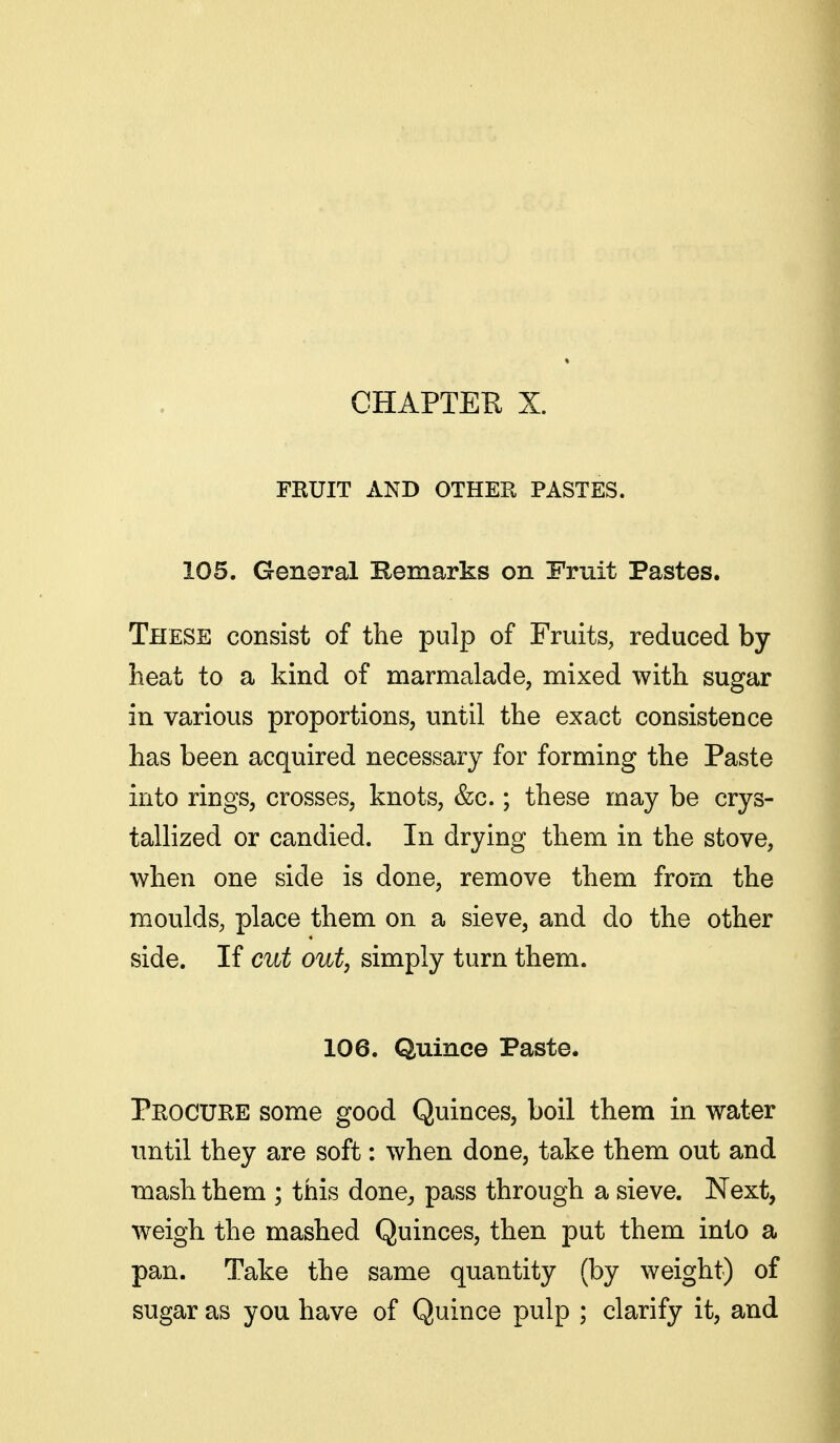 FKUIT AND OTHER PASTES. 105. General Remarks on Emit Pastes. These consist of the pulp of Fruits, reduced by- heat to a kind of marmalade, mixed with sugar in various proportions, until the exact consistence has been acquired necessary for forming the Paste into rings, crosses, knots, &c.; these may be crys- tallized or candied. In drying them in the stove, when one side is done, remove them from the moulds, place them on a sieve, and do the other side. If cut out, simply turn them. 106. Quince Paste. Procuhe some good Quinces, boil them in water until they are soft: when done, take them out and mash them ; this done^ pass through a sieve. Next, weigh the mashed Quinces, then put them into a pan. Take the same quantity (by weight) of sugar as you have of Quince pulp ; clarify it, and