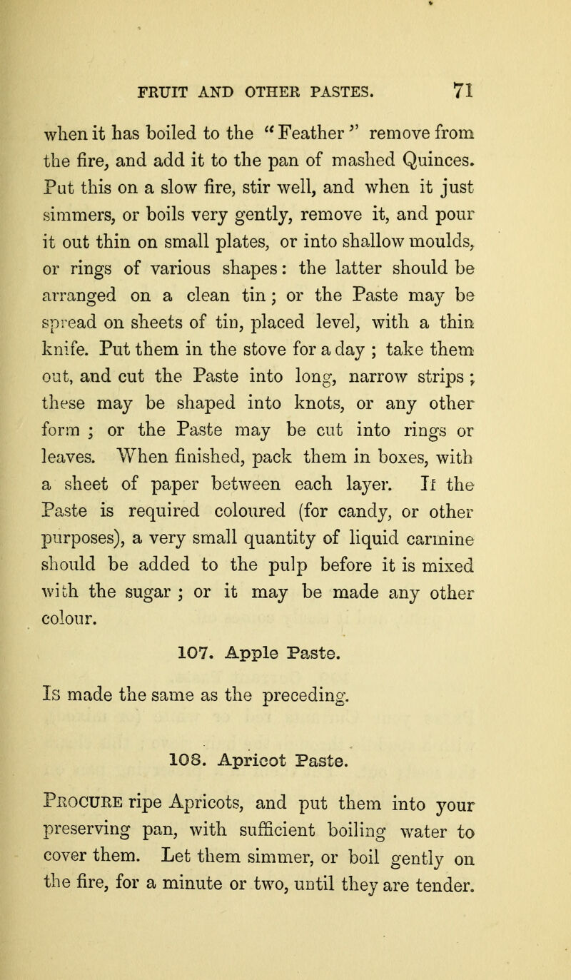 when it has boiled to the  Feather ^' remove from the fire, and add it to the pan of mashed Quinces. Put this on a slow fire, stir well, and when it just simmers, or boils very gently, remove it, and pour it out thin on small plates, or into shallow moulds, or rings of various shapes: the latter should be arranged on a clean tin; or the Paste may be spread on sheets of tin, placed level, with a thin knife. Put them in the stove for a day ; take them- out, and cut the Paste into long, narrow strips ; these may be shaped into knots, or any other form ; or the Paste may be cut into rings or leaves. When finished, pack them in boxes, with a sheet of paper between each layer. Jl the Paste is required coloured (for candy, or other purposes), a very small quantity of liquid carmine should be added to the pulp before it is mixed with the sugar ; or it may be made any other colour. 107. Apple Paste. Is made the same as the preceding. 108. Apricot Paste. Procure ripe Apricots, and put them into your preserving pan, with sufficient boiling water to cover them. Let them simmer, or boil gently on the fire, for a minute or two, until they are tender.