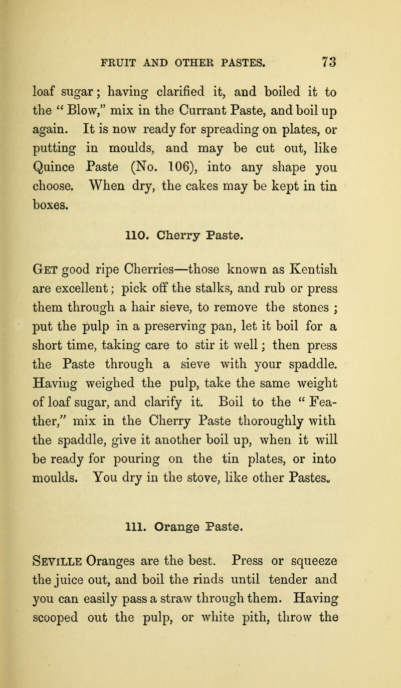 loaf sugar; having clarified it, and boiled it to the  Blow/' mix in the Currant Paste, and boil up again. It is now ready for spreading on plates, or putting in moulds, and may be cut out, like Quince Paste (No. 106), into any shape you choose. When dry, the cakes may be kept in tin boxes. 110. Cherry Paste. Get good ripe Cherries—those known as Kentish are excellent; pick off the stalks, and rub or press them through a hair sieve, to remove the stones ; put the pulp in a preserving pan, let it boil for a short time, taking care to stir it well; then press the Paste through a sieve with your spaddle. Having weighed the pulp, take the same weight of loaf sugar, and clarify it. Boil to the  Fea- ther, mix in the Cherry Paste thoroughly with the spaddle, give it another boil up, when it will be ready for pouring on the tin plates, or into moulds. You dry in the stove, like other Pastes« 111. Orange Paste. Seville Oranges are the best. Press or squeeze the juice out, and boil the rinds until tender and you can easily pass a straw through them. Having scooped out the pulp, or white pith, throw the