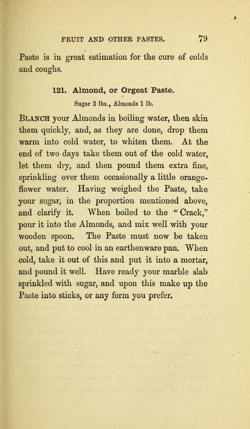 Paste is iu great estimation for the cure of colds and coughs. 121. Almond, or Orgeat Paste. Sugar 2 lbs., Almonds 1 lb. Blanch your Almonds in boiling water, then skin them quickly, and, as they are done, drop them warm into cold water, to whiten them. At the end of two days take them out of the cold water, let them dry, and then pound them extra fine, sprinkling over them occasionally a little orange- flower water. Having weighed the Paste, take your sugar, in the proportion mentioned above, and clarify it. When boiled to the  Crack,'' pour it into the Almonds, and mix well with your wooden spoon. The Paste must now be taken out, and put to cool in an earthenware pan. When cold, take it out of this and put it into a mortar, and pound it well. Have ready your marble slab sprinkled with sugar, and upon this make up the Paste into sticks, or any form you prefer.