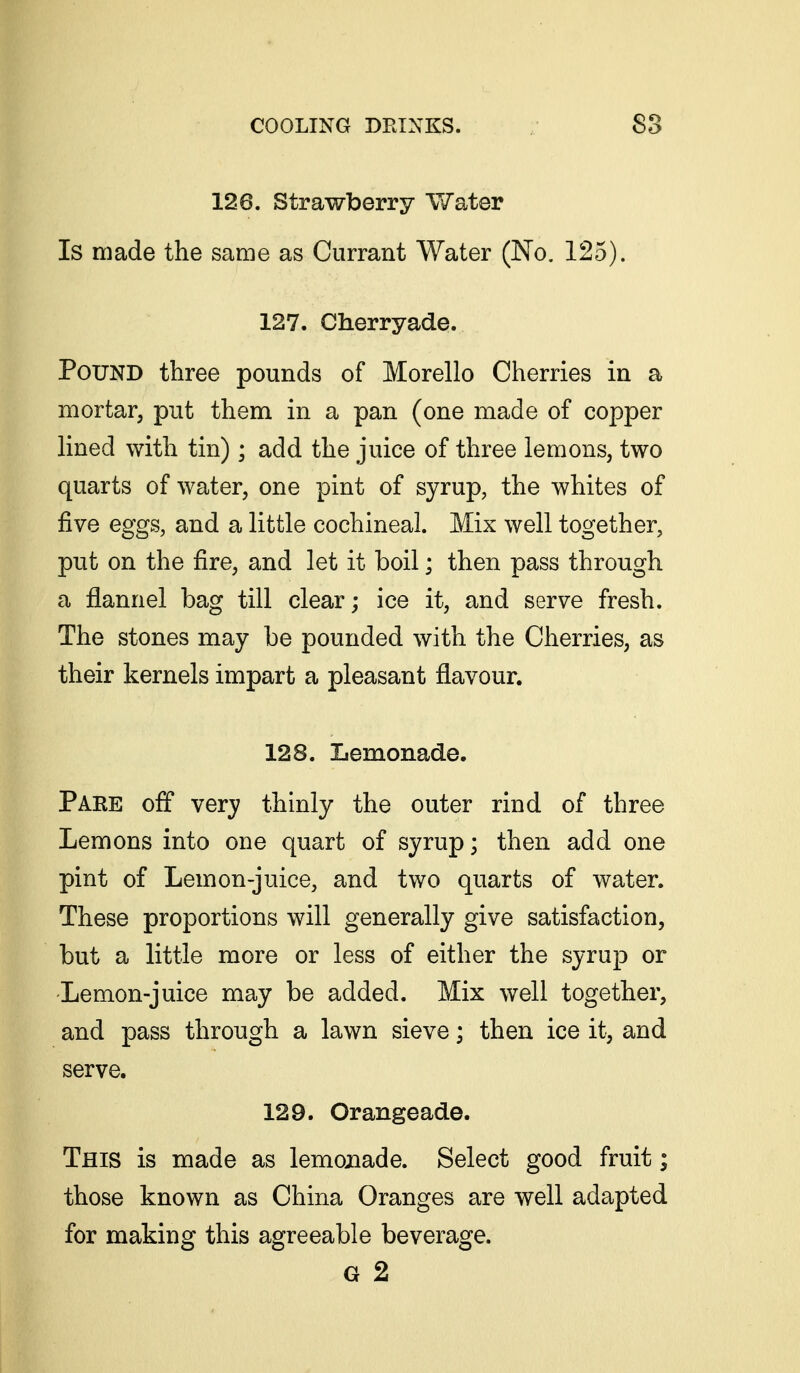 126. Strawberry Water Is made the same as Currant Water (No. 125). 127. Cherryade. Pound three pounds of Morello Cherries in a mortar, put them in a pan (one made of copper lined with tin); add the juice of three lemons, two quarts of water, one pint of syrup, the whites of five eggs, and a little cochineal. Mix well together, put on the fire, and let it boil; then pass through a flannel bag till clear; ice it, and serve fresh. The stones may be pounded with the Cherries, as their kernels impart a pleasant flavour. 128. Lemonade. Pare off very thinly the outer rind of three Lemons into one quart of syrup; then add one pint of Lemon-juice, and two quarts of water. These proportions will generally give satisfaction, but a little more or less of either the syrup or Lemon-juice may be added. Mix well together, and pass through a lawn sieve; then ice it, and serve. 129. Orangeade. This is made as lemonade. Select good fruit; those known as China Oranges are well adapted for making this agreeable beverage. G 2
