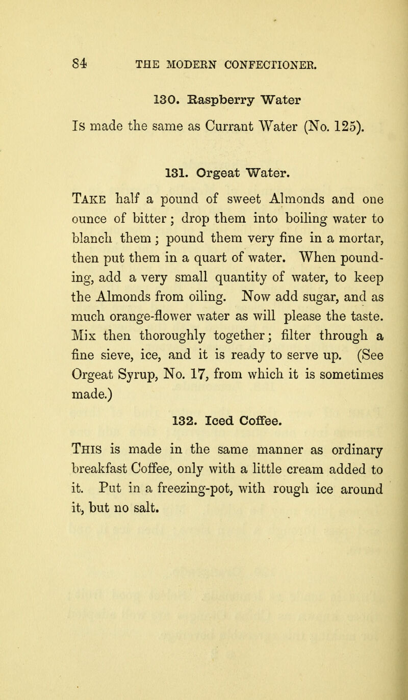 130. Baspberry Water Is made the same as Currant Water (No. 125). 131. Orgeat Water. Take half a pound of sweet Almonds and one ounce of bitter; drop them into boiling water to blanch them; pound them very fine in a mortar, then put them in a quart of water. When pound- ing, add a very small quantity of water, to keep the Almonds from oiling. Now add sugar, and as much orange-flower water as will please the taste. Mix then thoroughly together; filter through a fine sieve, ice, and it is ready to serve up. (See Orgeat Syrup, No. 17, from which it is sometimes made.) 132. Iced Coffee. This is made in the same manner as ordinary breakfast Coffee, only with a little cream added to it. Put in a freezing-pot, with rough ice around it, but no salt.