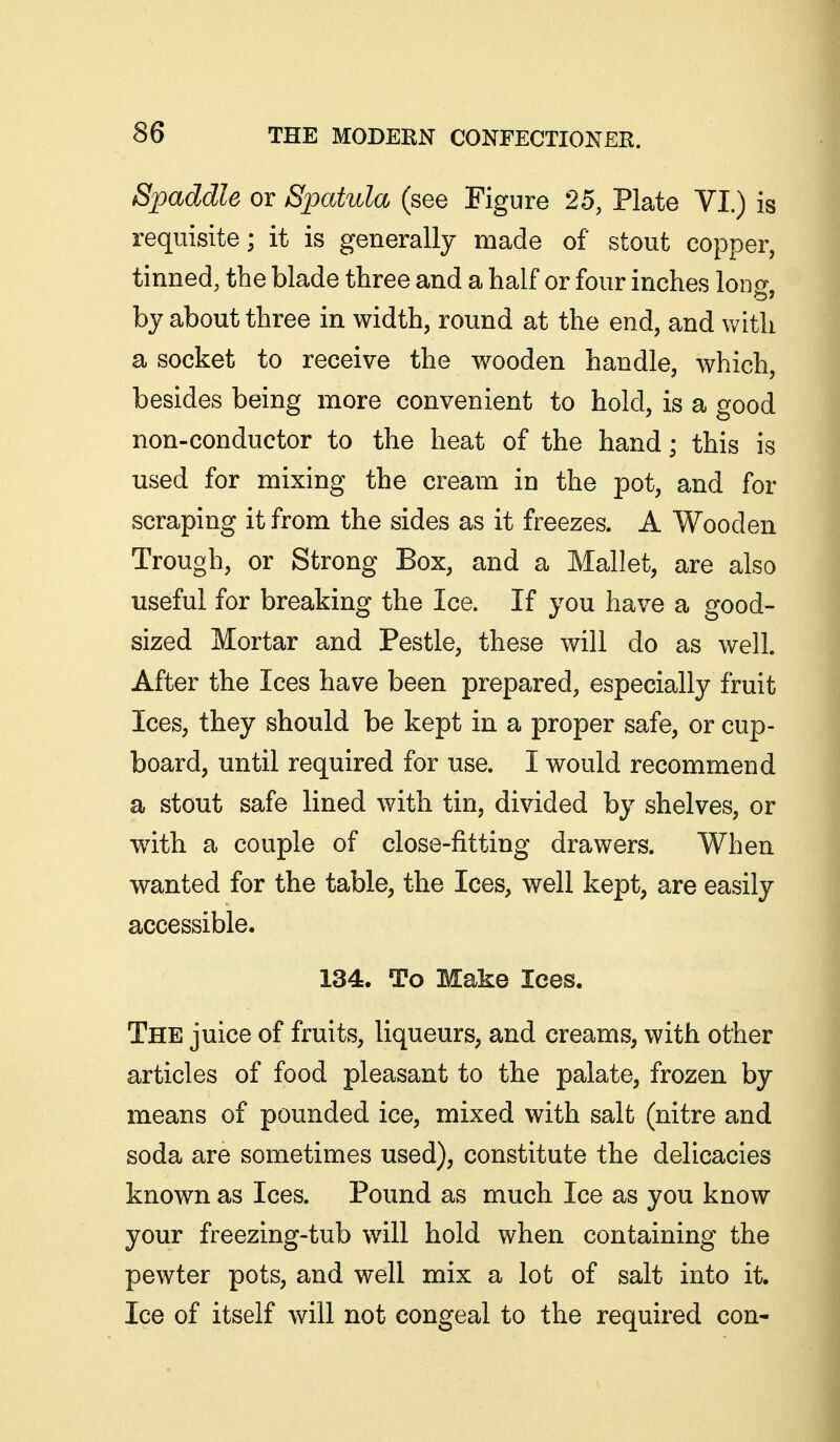 Spaddle or Spatula (see Figure 25, Plate VI.) is requisite; it is generally made of stout copper, tinned, the blade three and a half or four inches long, by about three in width, round at the end, and with a socket to receive the wooden handle, which, besides being more convenient to hold, is a good non-conductor to the heat of the hand; this is used for mixing the cream in the pot, and for scraping it from the sides as it freezes. A Wooden Trough, or Strong Box, and a Mallet, are also useful for breaking the Ice. If you have a good- sized Mortar and Pestle, these will do as well. After the Ices have been prepared, especially fruit Ices, they should be kept in a proper safe, or cup- board, until required for use. I would recommend a stout safe lined with tin, divided by shelves, or wdth a couple of close-fitting drawers. When wanted for the table, the Ices, well kept, are easily accessible. 134. To Make lees. The juice of fruits, liqueurs, and creams, with other articles of food pleasant to the palate, frozen by means of pounded ice, mixed with salt (nitre and soda are sometimes used), constitute the delicacies known as Ices. Pound as much Ice as you know your freezing-tub will hold when containing the pewter pots, and well mix a lot of salt into it. Ice of itself will not congeal to the required con-