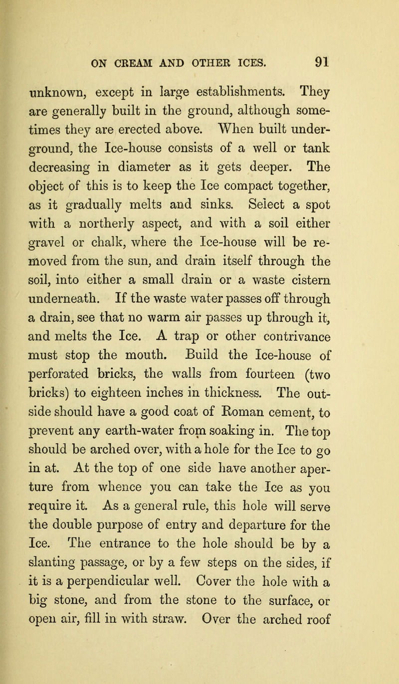 unknown, except in large establishments. They are generally built in the ground, although some- times they are erected above. When built under- ground, the Ice-house consists of a well or tank decreasing in diameter as it gets deeper. The object of this is to keep the Ice compact together, as it gradually melts and sinks. Select a spot with a northerly aspect, and with a soil either gravel or chalk, where the Ice-house will be re- moved from the sun, and drain itself through the soil, into either a small drain or a waste cistern underneath. If the waste water passes off through a drain, see that no warm air passes up through it, and melts the Ice. A trap or other contrivance must stop the mouth. Build the Ice-house of perforated bricks, the walls from fourteen (two bricks) to eighteen inches in thickness. The out- side should have a good coat of Roman cement, to prevent any earth-water from soaking in. The top should be arched over, with a hole for the Ice to go in at. At the top of one side have another aper- ture from whence you can take the Ice as you require it. As a general rule, this hole will serve the double purpose of entry and departure for the Ice. The entrance to the hole should be by a slanting passage, or by a few steps on the sides, if it is a perpendicular well. Cover the hole with a big stone, and from the stone to the surface, or open air, fill in with straw. Over the arched roof