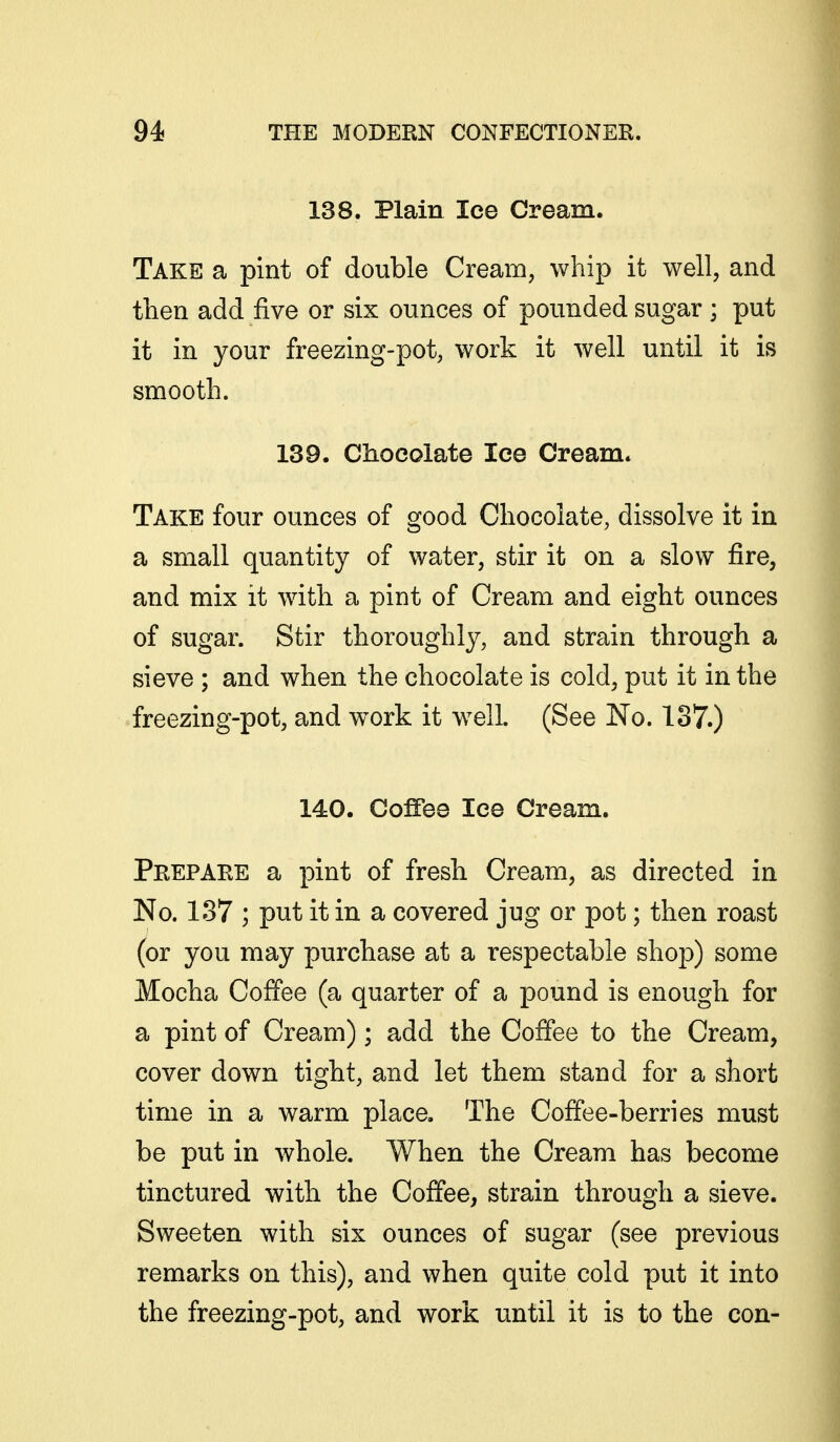 138. Plain lee Cream. Take a pint of double Cream, whip it well, and then add five or six ounces of pounded sugar; put it in your freezing-pot, work it well until it is smooth. 139. Chocolate lee Cream* Take four ounces of good Chocolate, dissolve it in a small quantity of water, stir it on a slow fire, and mix it with a pint of Cream and eight ounces of sugar. Stir thoroughly, and strain through a sieve ; and when the chocolate is cold, put it in the freezing-pot, and work it well. (See No. 137.) 140. Coffee lee Cream. Prepare a pint of fresh Cream, as directed in No. 137 ; put it in a covered jug or pot; then roast (or you may purchase at a respectable shop) some Mocha Coffee (a quarter of a pound is enough for a pint of Cream); add the Coffee to the Cream, cover down tight, and let them stand for a short time in a warm place. The Coffee-berries must be put in whole. When the Cream has become tinctured with the Coffee, strain through a sieve. Sweeten with six ounces of sugar (see previous remarks on this), and when quite cold put it into the freezing-pot, and work until it is to the con-