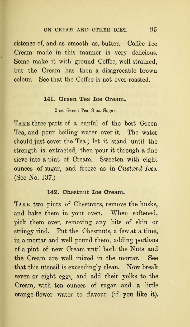 sistence of, and as smooth as, butter. Coffee Ice Cream made in this manner is very delicious. Some make it witli ground Coffee, well strained, but the Cream has then a disagreeable brown colour. See that the Coffee is not over-roasted. 141. Green Tea lee Cream. 2 oz. Green Tea, 8 oz. Sugar. Take three parts of a cupful of the best Green Tea, and pour boiling water over it. The water should just cover the Tea; let it stand until the strength is extracted, then pour it through a fine sieve into a pint of Cream. Sweeten with eight ounces of sugar, and freeze as in Custard Ices. (See No. 137.) 142. Chestnut Ice Cream. Take two pints of Chestnuts, remove the husks, and bake them in your oven. When softened^ pick them over, removing any bits of skin or stringy rind. Put the Chestnuts, a few at a time, in a mortar and well pound them, adding portions of a pint of new Cream until both the Nuts and the Cream are well mixed in the mortar. See that this utensil is exceedingly clean. Now break seven or eight eggs, and add their yolks to the Cream, with ten ounces of sugar and a little orange-flower water to flavour (if you like it).