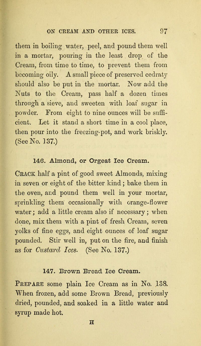 them in boiling water, peel, and pound them well in a mortar, pouring in the least drop of the Cream, from time to time, to prevent them from becoming oily. A small piece of preserved cedraty should also be put in the mortar. Now add the Nuts to the Cream, pass half a dozen times through a sieve, and sweeten with loaf sugar in powder. From eight to nine ounces will be suffi- cient. Let it stand a short time in a cool place, then pour into the freezing-pot, and work briskly. (See No. 137.) 146. Almond, or Orgeat Ice Cream. Crack half a pint of good sweet Almonds, mixing in seven or eight of the bitter kind; bake them in the oven, and pound them well in your mortar, sprinkling them occasionally with orange-flower water; add a little cream also if necessary; when done, mix them with a pint of fresh Cream, seven yolks of fine eggs, and eight ounces of loaf sugar pounded. Stir well in, put on the fire, and finish as for Custard Ices. (See No. 137.) 147. Brown Bread Ice Cream. Prepare some plain Ice Cream as in No. 138. When frozen, add some Brown Bread, previously dried, pounded, and soaked in a little water and syrup made hot. H