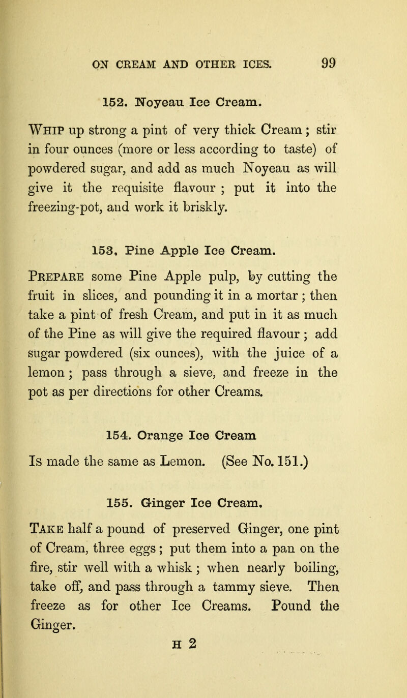 152. ISToyeau Ice Cream. Whip up strong a pint of very thick Cream ; stir in four ounces (more or less according to taste) of powdered sugar, and add as much Noyeau as will give it the requisite flavour ; put it into the freezing-pot, and work it briskly. 153, Pine Apple Ice Cream. Prepare some Pine Apple pulp, by cutting the fruit in slices, and pounding it in a mortar ; then take a pint of fresh Cream, and put in it as much of the Pine as will give the required flavour ; add sugar powdered (six ounces), with the juice of a lemon; pass through a sieve, and freeze in the pot as per directions for other Creams. 154. Orange Ice Cream Is made the same as Lemon. (See No, 151.) 155. Ginger Ice Cream, Take half a pound of preserved Ginger, one pint of Cream, three eggs ; put them into a pan on the fire, stir well with a whisk ; when nearly boiling, take off^ and pass through a tammy sieve. Then freeze as for other Ice Creams. Pound the Ginger. H 2