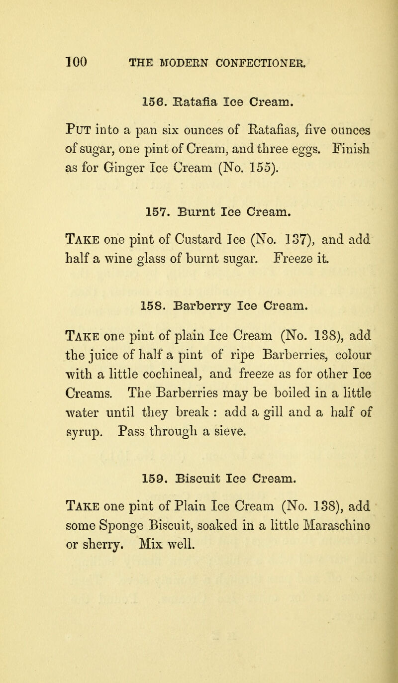 156. Hatafia lee Cream. Put into a pan six ounces of Eatafias, five ounces of sugar, one pint of Cream, and three eggs. Finish as for Ginger Ice Cream (No. 155). 157. Burnt Ice Cream. Take one pint of Custard Ice (No. 137), and add half a wine glass of burnt sugar. Freeze it. 158. Barberry lee Cream. Take one pint of plain Ice Cream (No. 138), add the juice of half a pint of ripe Barberries, colour with a little cochineal, and freeze as for other Ice Creams. The Barberries may be boiled in a little water until they break : add a gill and a half of syrup. Pass through a sieve. 159. Biscuit lee Cream. Take one pint of Plain Ice Cream (No. 188), add some Sponge Biscuit, soaked in a little Maraschino or sherry. Mix well.