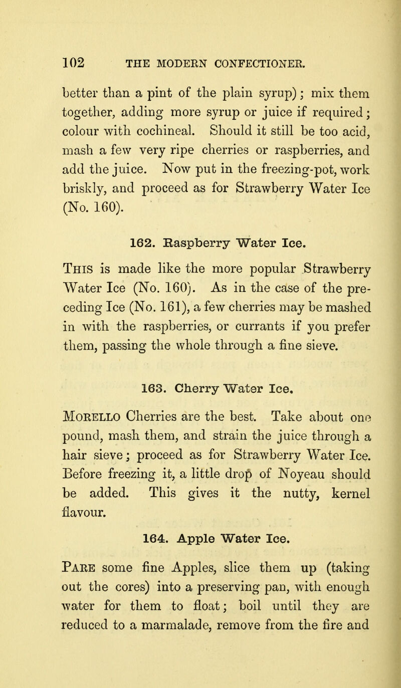 better than a pint of the plain syrup); mix them together, adding more syrup or juice if required; colour with cochineal. Should it still be too acid, mash a few very ripe cherries or raspberries, and add the juice. Now put in the freezing-pot, work briskly, and proceed as for Strawberry Water Ice (No. 160). 162. Kaspberry Water Ice. This is made like the more popular Strawberry Water Ice (No. 160). As in the case of the pre- ceding Ice (No. 161), a few cherries may be mashed in with the raspberries, or currants if you prefer them, passing the whole through a fine sieve. 163. Cherry Water Ice, MoRELLO Cherries are the best. Take about one pound, mash them, and strain the juice through a hair sieve; proceed as for Strawberry Water Ice. Before freezing it, a little drop of Noyeau should be added. This gives it the nutty, kernel flavour. 164. Apple Water Ice. Pare some fine Apples, slice them up (taking out the cores) into a preserving pan, with enough water for them to float; boil until they are reduced to a marmalade, remove from the fire and