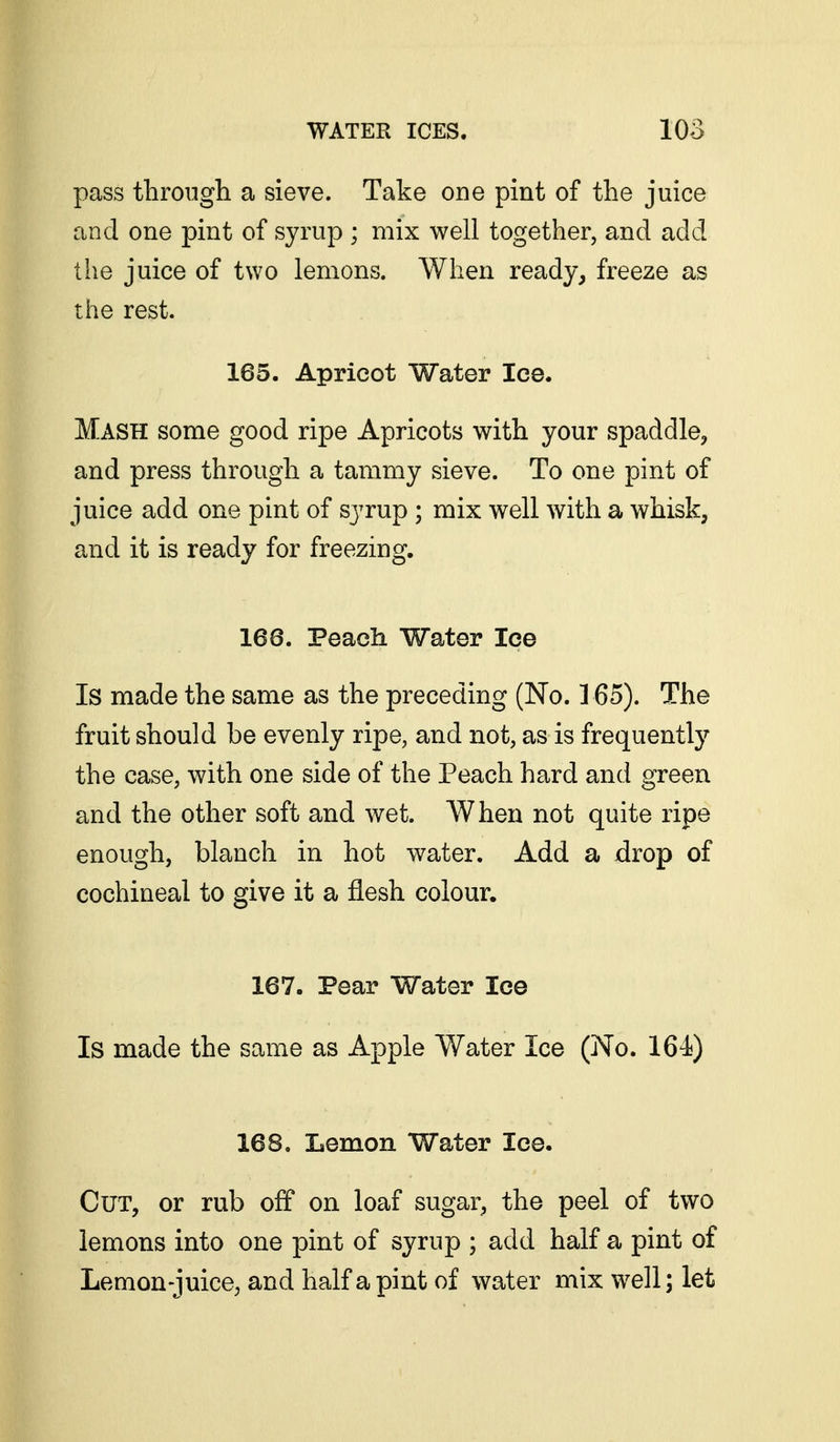 pass through a sieve. Take one pint of the juice and one pint of syrup ; mix well together, and add the juice of two lemons. When ready, freeze as the rest. 165. Apricot Water Ice. Mash some good ripe Apricots with your spaddle, and press through a tammy sieve. To one pint of juice add one pint of syrup ; mix well with a whisk, and it is ready for freezing. 168. Peach Water Ice Is made the same as the preceding (No. ] 65). The fruit should be evenly ripe, and not, as is frequently the case, with one side of the Peach hard and green and the other soft and wet. When not quite ripe enough, blanch in hot water. Add a drop of cochineal to give it a flesh colour. 167. Pear Water Ice Is made the same as Apple Water Ice (No. 164) 168. Lemon Water Ice. Cut, or rub off on loaf sugar, the peel of two lemons into one pint of syrup ; add half a pint of Lemon-juice, and half a pint of water mix well; let