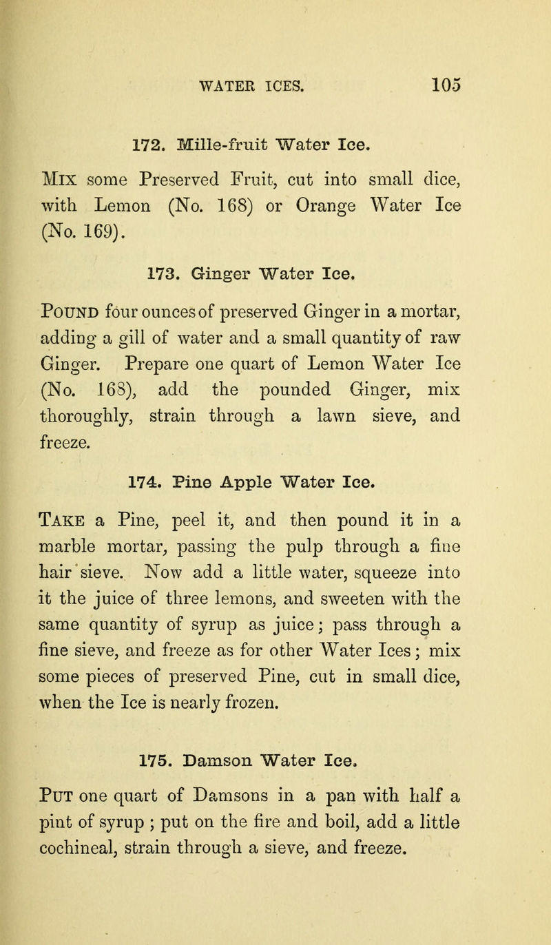 172. Mille-fruit Water Ice. Mix some Preserved Fruit, cut into small dice, with Lemon (No. 168) or Orange Water Ice (No. 169). 173. Ginger Water Ice. Pound four ounces of preserved Ginger in a mortar, adding a gill of water and a small quantity of raw Ginger. Prepare one quart of Lemon Water Ice (No. 168), add the pounded Ginger, mix thoroughly, strain through a lawn sieve, and freeze. 174. Pine Apple Water Ice. Take a Pine, peel it, and then pound it in a marble mortar^ passing the pulp through a fine hair sieve. Now add a little water, squeeze into it the juice of three lemons, and sweeten with the same quantity of syrup as juice; pass through a fine sieve, and freeze as for other Water Ices; mix some pieces of preserved Pine, cut in small dice, when the Ice is nearly frozen. 175. Damson Water Ice. Put one quart of Damsons in a pan with half a pint of syrup ; put on the fire and boil, add a little cochineal; strain through a sieve, and freeze.