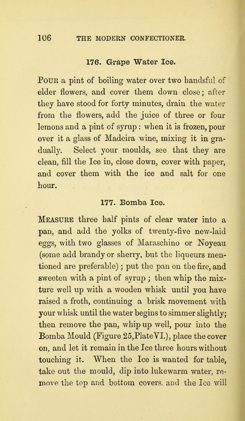 176. Grape Water Ice. Pour a pint of boiling water over two hanclsful of elder flowers, and cover them down close; after they have stood for forty minutes, drain the water from the flowers, add the juice of three or four lemons and a pint of syrup : when it is frozen, pour over it a glass of Madeira wine, mixing it in gra- dually. Select your moulds, see that they are clean, fill the Ice in, close down, cover with paper, and cover them with the ice and salt for one hour. 177. Bomba Ice. Measure three half pints of clear water into a pan, and add the yolks of twenty-five new-laid eggs, with two glasses of Maraschino or Noyeau (some add brandy or sherry, but the liqueurs men- tioned are preferable); put the pan on the fire, and sweeten with a pint of syrup ; then whip the mix- ture well up with a wooden whisk until you have raised a froth, continuing a brisk movement with your whisk until the water begins to simmer slightly; then remove the pan, whip up well, pour into the Bomba Mould (Figure 2o,PlateVI.), place the cover on, and let it remain in the Ice three hours without touching it. When the Ice is wanted for table, take out the mould, dip into lukewarm water, re- move the top and bottom covers, and the Ice will