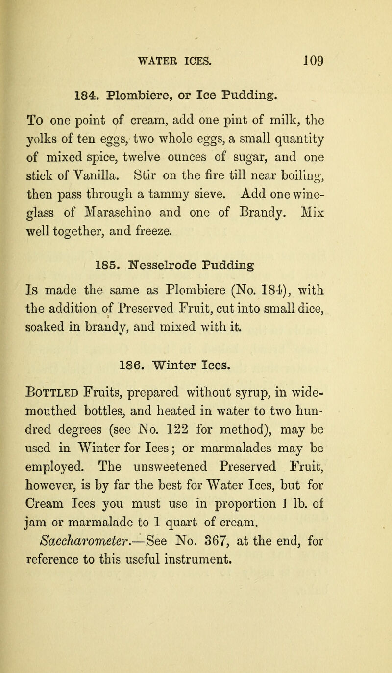 184. Plombiere, or Ice Pudding. To one point of cream, add one pint of milk^ the yolks of ten eggs, two whole eggs, a small quantity of mixed spice, twelve ounces of sugar, and one stick of Vanilla. Stir on the fire till near boiling, then pass through a tammy sieve. Add one wine- glass of Maraschino and one of Brandy. Mix well together, and freeze. 185. !Nesselrode Pudding Is made the same as Plombiere (No. IS-h), with the addition of Preserved Fruit, cut into small dice, soaked in brandy, and mixed with it. 186. Winter lees. Bottled Fruits, prepared without syrup, in wide- mouthed bottles, and heated in water to two hun- dred degrees (see No. 122 for method), may be used in Winter for Ices; or marmalades may be employed. The unsweetened Preserved Fruit, however, is by far the best for Water Ices, but for Cream Ices you must use in proportion 1 lb. of jam or marmalade to 1 quart of cream. Saccharometer.—See No. 867, at the end, for reference to this useful instrument.