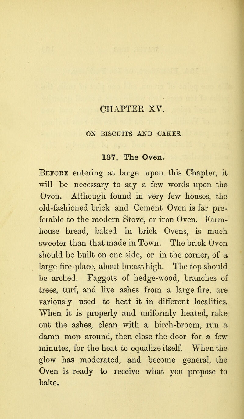 CHAPTER XV. ON BISCUITS AND CAKES. 187. The Oven. Before entering at large upon this Chapter, it will be necessary to say a few words upon the Oven. Although found in very few houses, the old-fashioned brick and Cement Oven is far pre- ferable to the modern Stove, or iron Oven. Farm- house bread, baked in brick Ovens, is much sweeter than that made in Town. The brick Oven should be built on one side, or in the corner, of a large fire-place, about breast high. The top should be arched. Faggots of hedge-wood, branches of trees, turf, and live ashes from a large fire, are variously used to heat it in different localities. When it is properly and uniformly heated, rake out the ashes, clean with a birch-broom, run a damp mop around, then close the door for a few minutes, for the heat to equalize itself. When the glow has moderated, and become general, the Oven is ready to receive what you propose to bake.