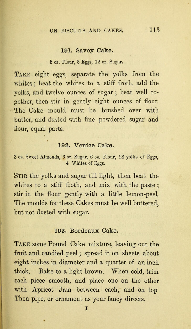 191. Savoy Cake. 8 oz. Flour, 8 Eggs, 12 oz. Sugar. Take eiglit eggs, separate the yolks from the whites; beat the whites to a stiff froth, add the yolks, and twelve ounces of sugar; beat well to- gether, then stir in gently eight ounces of flour. The Cake mould must be brushed over with butter, and dusted with fine powdered sugar and flour, equal parts. 192. Venice Cake. 3 oz. Sweet Almonds, 6 oz. Sugar, 6 oz. Flour, 28 yolks of Eggs, 4 Whites of Eggs. Stir the yolks and sugar till light, then beat the whites to a stiff froth, and mix with the paste; stir in the flour gently with a little lemon-peel. The moulds for these Cakes must be well buttered, but not dusted with sugar. 193. Bordeaux Cake. Take some Pound Cake mixture, leaving out the fruit and candied peel; spread it on sheets about eight inches in diameter and a quarter of an inch thick. Bake to a light brown. When cold, trim each piece smooth, and place one on the other with Apricot Jam between each^ and on top Then pipe, or ornament as your fancy directs. I