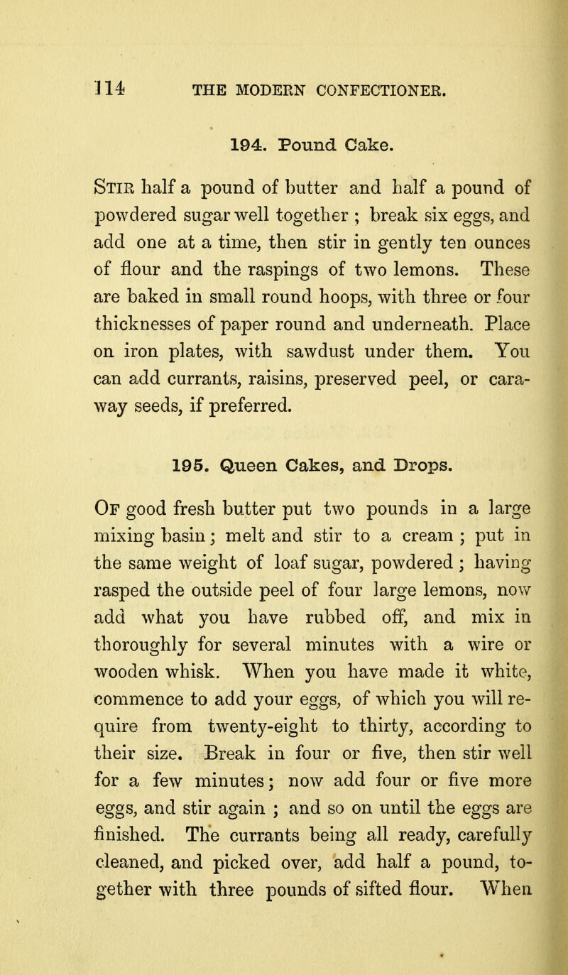 194. Pound Cake. Stir half a pound of butter and half a pound of powdered sugar well together ; break six eggs, and add one at a time, then stir in gently ten ounces of flour and the raspings of two lemons. These are baked in small round hoops, with three or four thicknesses of paper round and underneath. Place on iron plates, with sawdust under them. You can add currants, raisins, preserved peel, or cara- way seeds, if preferred. 195. Queen Cakes, and Drops. Of good fresh butter put two pounds in a large mixing basin; melt and stir to a cream ; put in the same weight of loaf sugar, powdered ; having rasped the outside peel of four large lemons, now add what you have rubbed off, and mix in thoroughly for several minutes with a wire or wooden whisk. When you have made it white, commence to add your eggs, of which you will re- quire from twenty-eight to thirty, according to their size. Break in four or five, then stir well for a few minutes; now add four or five more eggs, and stir again ; and so on until the eggs are finished. The currants being all ready, carefully cleaned, and picked over, add half a pound, to- gether with three pounds of sifted flour. When