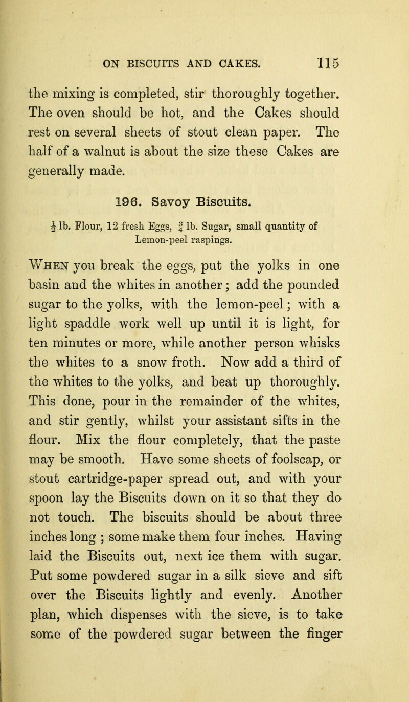 the mixing is completed, stir thoroughly together. The oven should be hot, and the Cakes should rest on several sheets of stout clean paper. The half of a walnut is about the size these Cakes are generally made. 196. Savoy Biscuits. ^ lb. Flour, 12 fi'esh Eggs, | lb. Sugar, small quantity of Lemon-peel raspings. When you break the eggs, put the yolks in one basin and the whites in another; add the pounded sugar to the yolks, with the lemon-peel; with a light spaddle work well up until it is light, for ten minutes or more, while another person whisks the whites to a snow froth. Now add a third of the whites to the yolks, and beat up thoroughly. This done, pour in the remainder of the whites, and stir gently, whilst your assistant sifts in the flour. Mix the flour completely, that the paste may be smooth. Have some sheets of foolscap, or stout cartridge-paper spread out, and with your spoon lay the Biscuits down on it so that they do not touch. The biscuits should be about three inches long ; some make them four inches. Having laid the Biscuits out, next ice them with sugar. Put some powdered sugar in a silk sieve and sift over the Biscuits lightly and evenly. Another plan, which dispenses with the sieve, is to take some of the powdered sugar between the finger