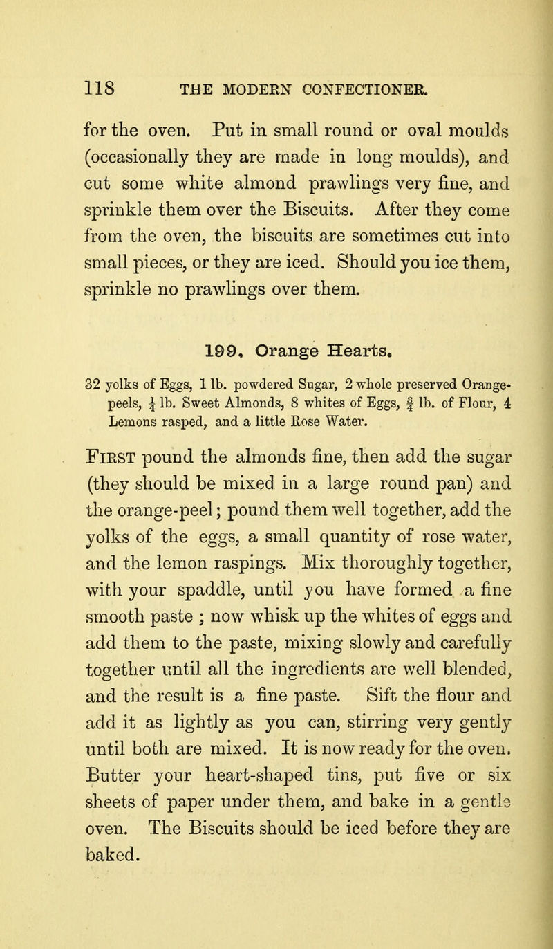 for the oven. Put in small round or oval moulds (occasionally they are made in long moulds), and cut some white almond prawlings very fine, and sprinkle them over the Biscuits. After they come from the oven, the biscuits are sometimes cut into small pieces, or they are iced. Should you ice them, sprinkle no prawlings over them. 199, Orange Hearts. 32 yolks of Eggs, 1 lb. powdered Sugar, 2 whole preserved Orange- peels, I lb. Sweet Almonds, 8 whites of Eggs, | lb. of Flour, 4: Lemons rasped, and a little Eose Water. FiKST pound the almonds fine, then add the sugar (they should be mixed in a large round pan) and the orange-peel; pound them well together, add the yolks of the eggs, a small quantity of rose water, and the lemon raspings. Mix thoroughly together, with your spaddle, until you have formed a fine smooth paste ; now whisk up the whites of eggs and add them to the paste, mixing slowly and carefully together until all the ingredients are well blended, and the result is a fine paste. Sift the flour and add it as lightly as you can, stirring very gently until both are mixed. It is now ready for the oven. Butter your heart-shaped tins, put five or six sheets of paper under them, and bake in a gentle oven. The Biscuits should be iced before they are baked.