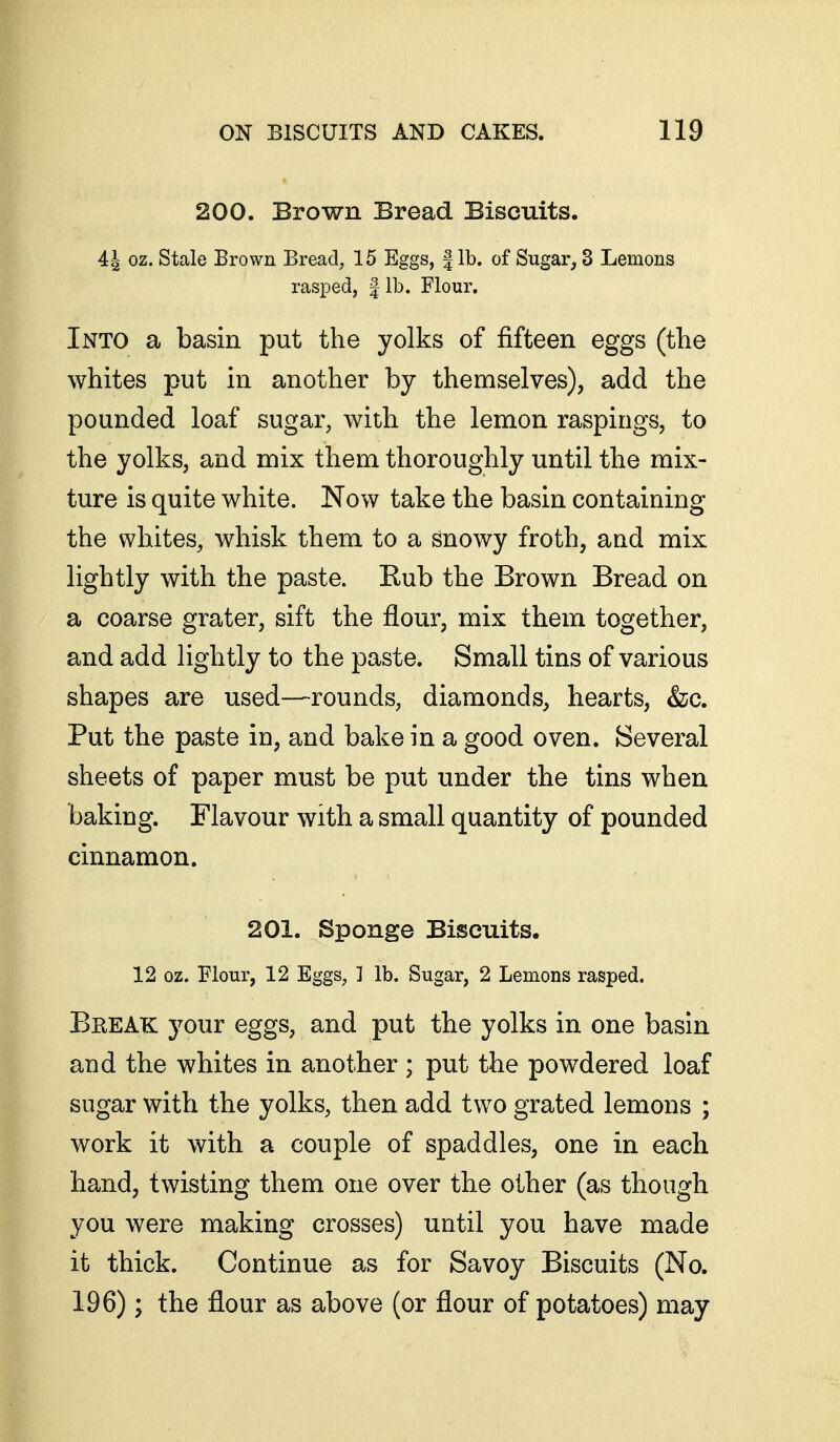 200. Brown Bread Biscuits. 4^ oz. Stale Brown Bread, 15 Eggs, fib. of Sugar, 3 Lemons rasped, | lb. Flour. Into a basin put the yolks of fifteen eggs (the whites put in another by themselves), add the pounded loaf sugar, with the lemon raspings, to the yolks, and mix them thoroughly until the mix- ture is quite white. Now take the basin containing the whites, whisk them to a snowy froth, and mix lightly with the paste. Eub the Brown Bread on a coarse grater, sift the flour, mix them together, and add lightly to the paste. Small tins of various shapes are used—rounds, diamonds, hearts, &c. Put the paste in, and bake in a good oven. Several sheets of paper must be put under the tins when baking. Flavour with a small quantity of pounded cinnamon. 201. Sponge Biscuits. 12 oz. Flour, 12 Eggs, 1 lb. Sugar, 2 Lemons rasped. Break your eggs, and put the yolks in one basin and the whites in another ; put the powdered loaf sugar with the yolks, then add two grated lemons ; work it with a couple of spaddles, one in each hand, twisting them one over the other (as though you were making crosses) until you have made it thick. Continue as for Savoy Biscuits (No. 196); the flour as above (or flour of potatoes) may