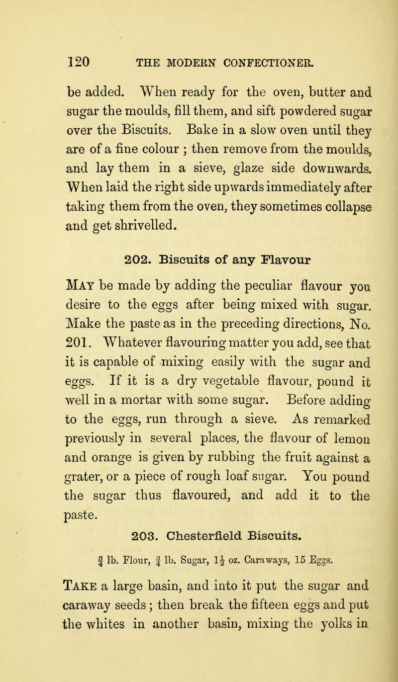 be added. When ready for the oven, butter and sugar the moulds, fill them, and sift powdered sugar over the Biscuits. Bake in a slow oven until they are of a fine colour ; then remove from the moulds, and lay them in a sieve, glaze side downwards. When laid the right side upwards immediately after taking them from the oven, they sometimes collapse and get shrivelled. 202. Biscuits of any Flavour May be made by adding the peculiar flavour you desire to the eggs after being mixed with sugar. Make the paste as in the preceding directions, No. 201. Whatever flavouring matter you add, see that it is capable of mixing easily with the sugar and eggs. If it is a dry vegetable flavour, pound it well in a mortar with some sugar. Before adding to the eggs, run through a sieve. As remarked previously in several places, the flavour of lemon and orange is given by rubbing the fruit against a grater, or a piece of rough loaf sugar. You pound the sugar thus flavoured, and add it to the paste. 203. Chesterfield Biscuits. I lb. Flour, I lb. Sugar, 1^ oz. Caraways, 15 Eggs. Take a large basin, and into it put the sugar and caraway seeds; then break the fifteen eggs and put the whites in another basin, mixing the yolks in