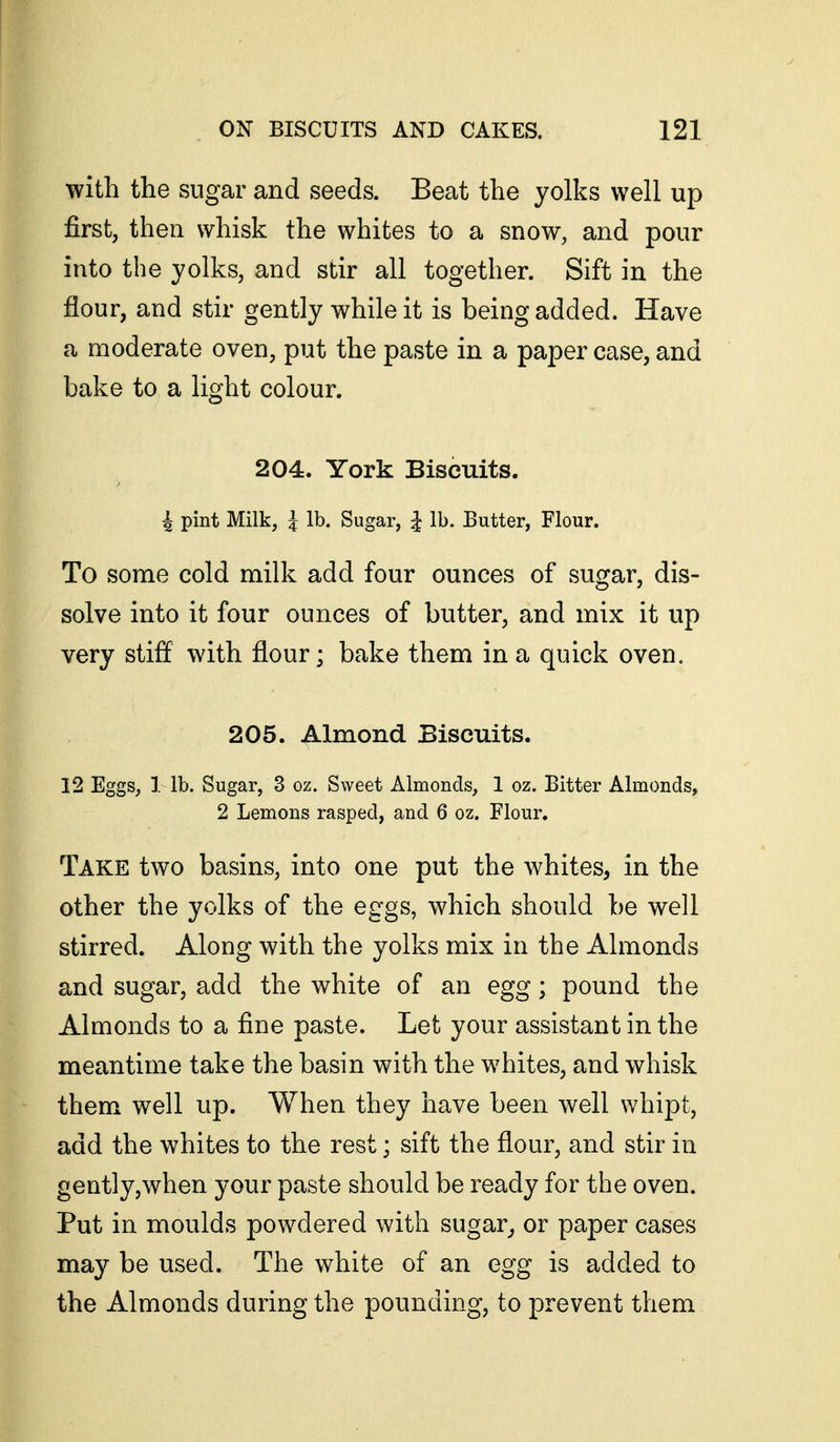 with the sugar and seeds. Beat the yolks well up first, then whisk the whites to a snow, and pour into the yolks, and stir all together. Sift in the flour, and stir gently while it is being added. Have a moderate oven, put the paste in a paper case, and bake to a light colour. 204. York Biscuits. ^ pint Milk, i lb. Sugar, ^ lb. Butter, Flour. To some cold milk add four ounces of sugar, dis- solve into it four ounces of butter, and mix it up very stiff with flour; bake them in a quick oven. 205. Almond Biscuits. 12 Eggs, 1 lb. Sugar, 3 oz. Sweet Almonds, 1 oz. Bitter Almonds, 2 Lemons rasped, and 6 oz. Flour. Take two basins, into one put the whites, in the other the yolks of the eggs, which should be well stirred. Along with the yolks mix in the Almonds and sugar, add the white of an egg; pound the Almonds to a fine paste. Let your assistant in the meantime take the basin with the whites, and whisk them well up. When they have been well whipt, add the whites to the rest; sift the flour, and stir in gently,when your paste should be ready for the oven. Put in moulds powdered with sugar^ or paper cases may be used. The white of an egg is added to the Almonds during the pounding, to prevent them