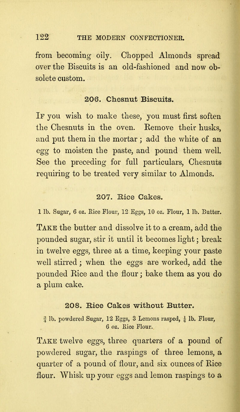 from becoming oily. Chopped Almonds spread over the Biscuits is an old-fashioned and now ob- solete custom. 206. Chesnut Biscuits. If you wish to make these, you must first soften the Chesnuts in the oven. Remove their husks, and put them in the mortar ; add the white of an egg to moisten the paste, and pound them well. See the preceding for full particulars, Chesnuts requiring to be treated very similar to Almonds. 207. Kice Cakes. 1 lb. Sugar, 6 oz. Rice Flour, 12 Eggs, 10 oz. Flour, 1 lb. Butter. Take the butter and dissolve it to a cream, add the pounded sugar, stir it until it becomes light; break in twelve eggs, three at a time, keeping your paste well stirred; when the eggs are worked, add the pounded Rice and the flour; bake them as you do a plum cake. 208. Bice Cakes without Butter, I lb. powdered Sugar, 12 Eggs, 3 Lemons rasped, J lb. Flour, 6 oz. Rice Flour. Take twelve eggs, three quarters of a pound of powdered sugar, the raspings of three lemons, a quarter of a pound of flour, and six ounces of Rice flour. Whisk up your eggs and lemon raspings to a