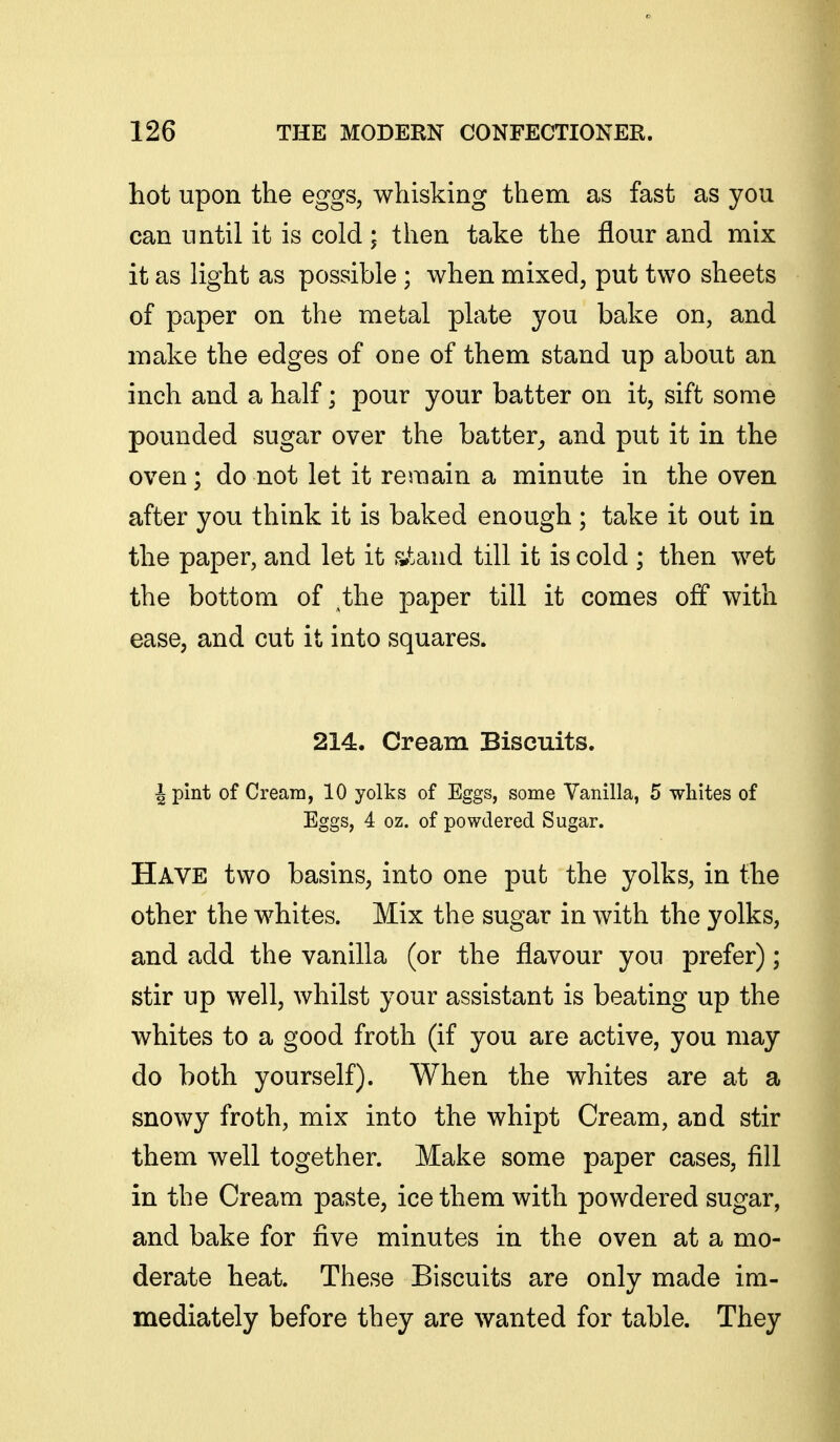 hot upon the eggs, whisking them as fast as you can until it is cold ; then take the flour and mix it as light as possible ; when mixed, put two sheets of paper on the metal plate you bake on, and make the edges of one of them stand up about an inch and a half; pour your batter on it, sift some pounded sugar over the batter^ and put it in the oven; do not let it remain a minute in the oven after you think it is baked enough ; take it out in the paper, and let it s»tand till it is cold ; then wet the bottom of ihe paper till it comes off with ease, and cut it into squares. 214. Cream Biscuits. J pint of Cream, 10 yolks of Eggs, some Vanilla, 5 whites of Eggs, 4 oz. of powdered Sugar. Have two basins, into one put the yolks, in the other the whites. Mix the sugar in with the yolks, and add the vanilla (or the flavour you prefer); stir up well, whilst your assistant is beating up the whites to a good froth (if you are active, you may do both yourself). When the whites are at a snowy froth, mix into the whipt Cream, and stir them well together. Make some paper cases, fill in the Cream paste, ice them with powdered sugar, and bake for five minutes in the oven at a mo- derate heat. These Biscuits are only made im- mediately before they are wanted for table. They