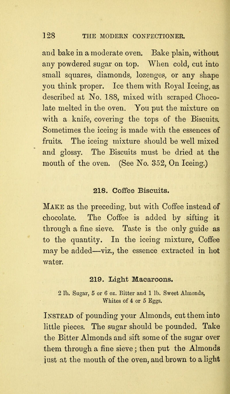 and bake in a moderate oven. Bake plain, without any powdered sugar on top. When cold, cut into small squares, diamonds, lozenges, or any shape you think proper. Ice them with Royal Iceing, as described at No. 188, mixed with scraped Choco- late melted in the oven. You put the mixture on with a knife, covering the tops of the Biscuits. Sometimes the iceing is made with the essences of fruits. The iceing mixture should be well mixed and glossy. The Biscuits must be dried at the mouth of the oven. (See No. 352, On Iceing.) 218. Coffee Biscuits. Make as the preceding, but with Coffee instead of chocolate. The Coffee is added by sifting it through a fine sieve. Taste is the only guide as to the quantity. In the iceing mixture, Coffee may be added—viz., the essence extracted in hot water. 219. Light Macaroons. 2 lb. Sugar, 5 or 6 oz. Bitter and 1 lb. Sweet Almonds, Whites of 4 or 5 Eggs. Instead of pounding your Almonds, cut them into little pieces. The sugar should be pounded. Take the Bitter Almonds and sift some of the sugar over them through a fine sieve; then put the Almonds iust at the mouth of the oven, and brown to a light