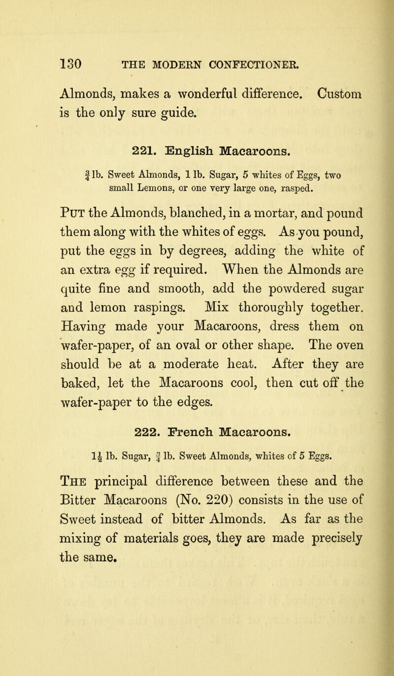 Almonds, makes a wonderful difference. Custom is the only sure guide. 221. English Macaroons. I lb. Sweet Almonds, 1 lb. Sugar, 5 whites of Eggs, two small Lemons, or one very large one, rasped. Put the Ahuonds, blanched, in a mortar, and pound them along with the whites of eggs. As you pound, put the eggs in by degrees, adding the white of an extra egg if required. When the Almonds are quite fine and smooth, add the powdered sugar and lemon raspings. Mix thoroughly together. Having made your Macaroons, dress them on wafer-paper, of an oval or other shape. The oven should be at a moderate heat. After they are baked, let the Macaroons cool, then cut off the wafer-paper to the edges. 222. French Macaroons. 14 lb. Sugar, | lb. Sweet Almonds, whites of 5 Eggs. The principal difference between these and the Bitter Macaroons (No. 220) consists in the use of Sweet instead of bitter Almonds. As far as the mixing of materials goes, they are made precisely the same.