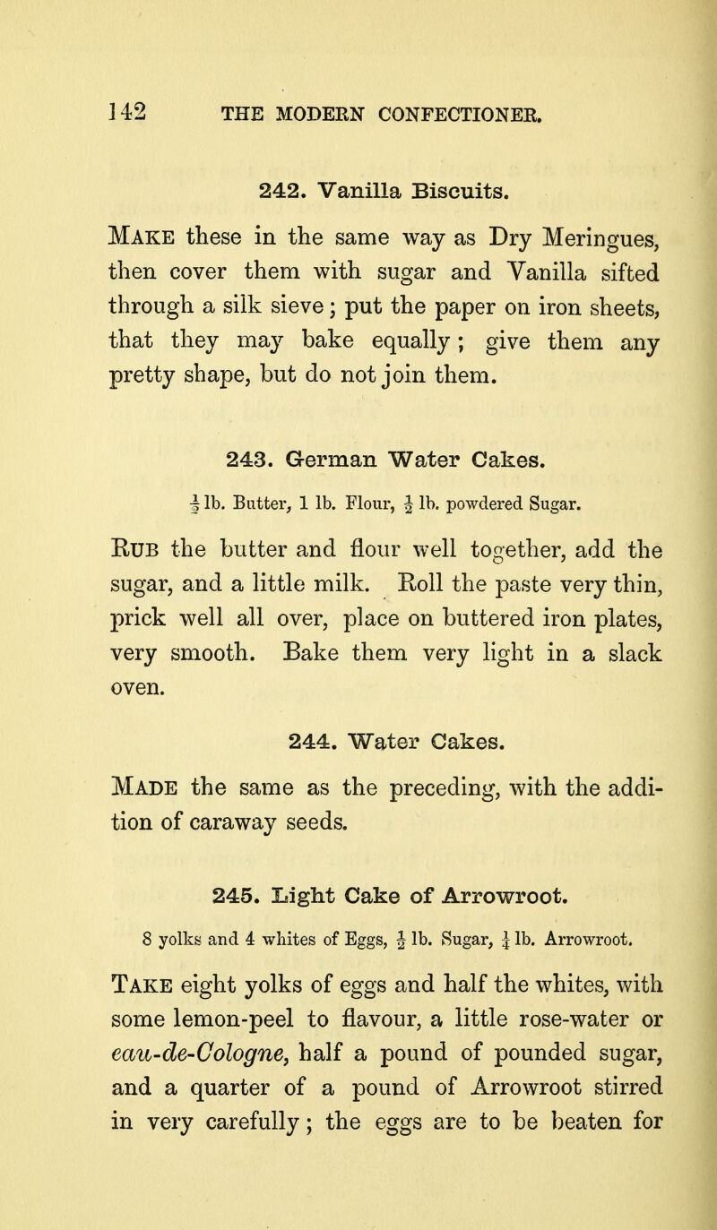 242. Vanilla Biscuits. Make these in the same way as Dry Meringues, then cover them with sugar and Vanilla sifted through a silk sieve; put the paper on iron sheets, that they may bake equally; give them any pretty shape, but do not join them. 243. German Water Cakes. I lb. Butter, 1 lb. Flour, J lb. powdered Sugar. Rub the butter and flour well together, add the sugar, and a little milk. Roll the paste very thin, prick well all over, place on buttered iron plates, very smooth. Bake them very light in a slack oven. 244. Water Cakes. Made the same as the preceding, with the addi- tion of caraway seeds. 245. Light Cake of Arrowroot. 8 yolks and 4 wbites of Eggs, J lb. Sugar, J lb. Arrowroot. Take eight yolks of eggs and half the whites, with some lemon-peel to flavour, a little rose-water or eau-de-Cologne, half a pound of pounded sugar, and a quarter of a pound of Arrowroot stirred in very carefully; the eggs are to be beaten for